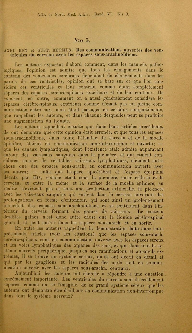 N:o 5. AXEL KEY et GIIST. RETZIUS: Des coiniminications oiivertes tles ven- tricules du cerveau avec les espaces sous-arachiioidieiis. Les auteurs exposeiit cVabord comraent, dans les raanuels patho- logiques, lopinion est admise qiie tous les changements dans le contenu des ventricules cérébraux dépendeiit de eliangements dans les parois de ces ventricules, opinion qui se base sur ce que bon con- sidére ces ventricules et leur contenu coinme étant coraplétement séparés des espaces cérébro-spinaux extérieurs et de leur contenu. Ils exposent, en outre, comment on a aussi généralement considéré les espaces cérébro-spinaux extérieurs comme n’étaut pas en pleine com- munication entre eux, raais étant partagés en certains compartiments, que rappellent les auteurs, et dans chacune desquelles peut se produire une augraentation du liquide. Les auteurs rappellent ensuite que dans leurs artides précédents, ils ont démontré que cette opinion était erronée, et que tous les espaces sous-arachnoidiens, dans toute 1’étendue du cerveau et de la moelle épiniére, étaient en communication non-interrompue et ouverte; — que les canaux lympbatiques, dont 1’existence était admise auparavant autour des vaisseaux sanguins dans la pie-mére, et qui étaient con- sidérés comme de véritables vaisseaux lympbatiques, n’étaient autre cbose que des espaces sous-aracb. en communication ouverte avec les autres; — enfin que 1’espace épicérébral et 1’espace épispinal décrits par His, comme étant sous la pie-mére, entre celle-ci et le cerveau, et entre la méme et la surface de la moelle épiniére, en réalité nexistent pas et sont une production artificielle, la pie-mére avec les vaisseaux sanguins qui entrent dans le cerveau envoyant des prolongations en forme d’entonnoir, qui sont ainsi un prolongement immédiat des espaces sous-aracbnoidiens et se continuent dans Tin- térieur du cerveau formant des galnes de vaisseaux. Le contenu desdites galnes n’est donc aiitre cbose que le liquide cérébrospinal général, et peut entrer dans les espaces sous-aracb. et en sortir. En outre les auteurs rappellent la démonstration faite dans leurs précédents artides (voir les citations) que les espaces sous-aracb. cérébro-spinaux sont en communication ouverte avec les espaces séreux et les voies lympbatiques des organes des sens, et que dans tout le sy- stéme nerveux péripbérique, jusquen ses ramifications et appareils ex- trémes, il se trouve un systéme séreux, qu’ils ont décrit en détail, et qui par les ganglions et les radicules des nerfs sont en commu- nication ouverte avec les espaces sous-aracbn. centraux. Aujourd’bui les auteurs ont cbercbé ä répondre ä une question extrémement importante. Les ventricules du cerveau sont-ils réellement séparés, comme on se 1’imagine, de ce grand systéme séreux que'les auteurs ont démontré ctre d’ailleurs en communication non-interrompue dans tout le svstérae nerveux?