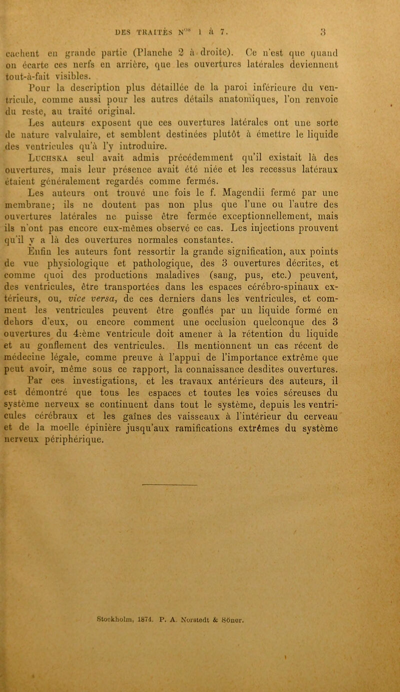 cuclient en grande partie (Planclie 2 ä droite). Ce nest cjue (juand 011 écarte ces nerfs en arriere, que les ouvertures latérales deviennent toiit-å-fait visibles. Pour la description plus détaillée de la paroi inférieure du ven- tricule, comme aussi pour les autres détails aiiatomiques. Ton renvoic du reste, au traité original. Les auteurs exposent que ces ouvertures latérales ont une sorte de nature valvulaire, et serablent destinées plutöt ä craettre le liquide des ventricules qu’ä l’y introduire. Luchska seul avait adrais précédeminent qu’il existait lä des ouvertures, raais leur présence avait été niée et les recessus latéraux étaient généralemeut regardés comme fermés. Les auteurs ont trouvé une fois le f. Magendii fermé par une membrane; ils ne doutent pas non plus que Tune ou 1’autre des ouvertures latérales ne puisse étre fermée exceptionnellement, mais ils n’ont pas encore eux-mömes observé ce cas. Les injections prouvent qu’il y a lä des ouvertures normales constantes. Enfiu les auteurs font ressortir la grande signification, aux points de vue physiologique et pathologique, des 3 ouvertures décrites, et comme quoi des productions maladives (sang, pus, etc.) peuvent, des ventricules, étre transportées dans les espaces cérébro-spinaux ex- térieurs, ou, vice versa, de ces derniers dans les ventricules, et com- ment les ventricules peuvent étre gonflés par un liquide formé en dehors d’eux, ou encore comment une occlusion quelconque des 3 ouvertures du 4:éme ventricule doit amener ä la rétention du liquide et au gonflement des ventricules. Ils mentionneut un cas récent de médecine légale, comme preuve ä 1’appui de Timportance extréme que peut avoir, méme sous ce rapport, la connaissance desdites ouvertures. Par ces investigations, et les travaux antérieurs des auteurs, il est démontré que tous les espaces et toutes les voies séreuses du systéme nerveux se continuent dans tout le systéme, depuis les ventri- cnles cérébraux et les gaines des vaisseaux ä Pintérieur du cerveau et de la moelle épiniére jusqu’aux ramifications extrémes du systéme nerveux périphérique.