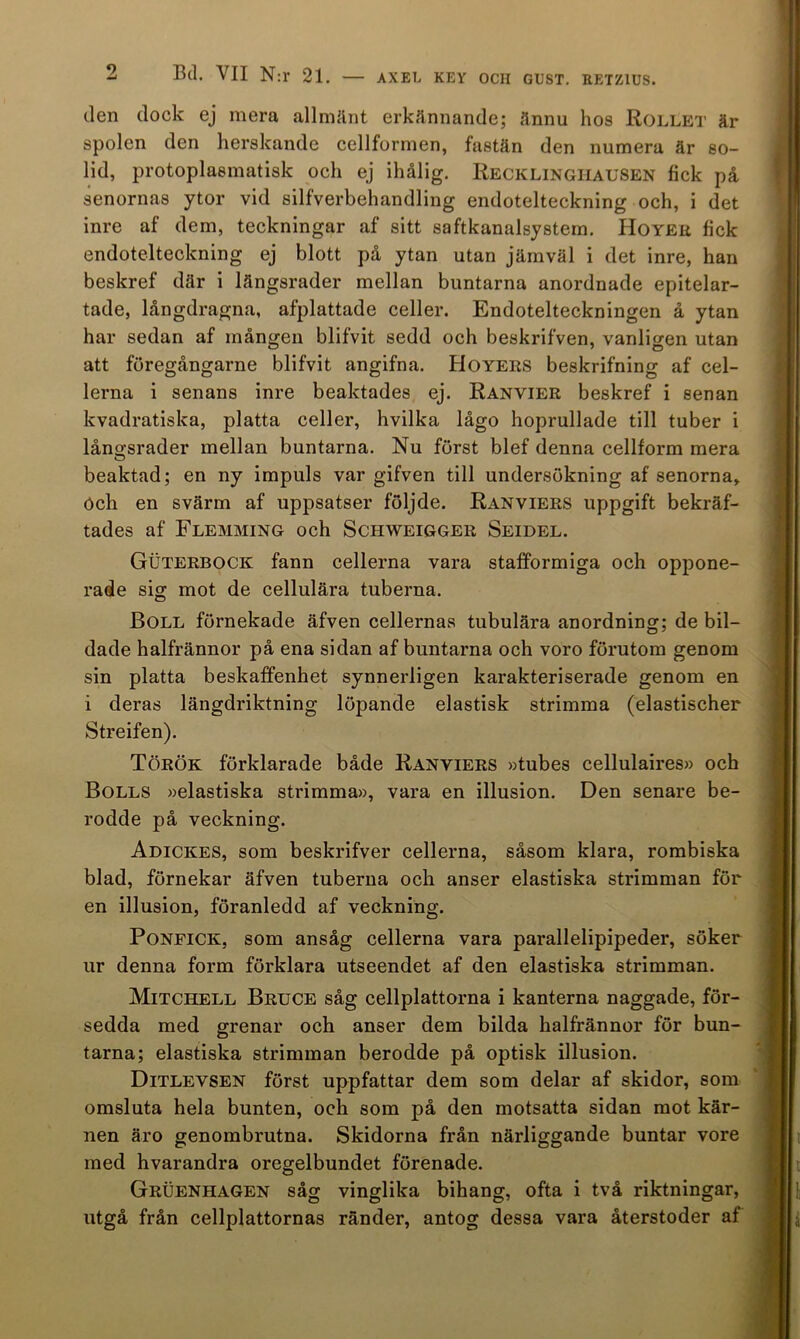 den dock ej mera allmänt erkännande; ännu hos Rollet är spolen den herskande cellformen, fastän den numera är so- lid, protoplasmatisk och ej ihålig. Recklingiiausen fick på senornas ytor vid silfverbehandling endotelteckning och, i det inre af dem, teckningar af sitt saftkanalsystem. Hoyeu fick endotelteckning ej blott på ytan utan jämväl i det inre, han beskref där i längsrader mellan buntarna anordnade epitelar- tade, långdragna, afplattade celler. Endotelteckningen å ytan har sedan af mången blifvit sedd och beskrifven, vanligen utan att föregångarne blifvit angifna. Hoyers beskrifning af cel- lerna i senans inre beaktades ej. Ranvier beskref i senan kvadratiska, platta celler, hvilka lågo hoprullade till tuber i lånssrader mellan buntarna. Nu först blef denna cellform mera beaktad; en ny impuls var gifven till undersökning af senorna, öch en svärm af uppsatser följde. Ranviers uppgift bekräf- tades af Flemming och Schweigger Seidel. Guterbock fann cellerna vara stafformiga och oppone- rade sig mot de cellulära tuberna. Boll förnekade äfven cellernas tubulära anordning; de bil- dade halfrännor på ena sidan af buntarna och voro förutom genom sin platta beskaffenhet synnerligen karakteriserade genom en i deras längdriktning löpande elastisk strimma (elastischer Streifen). Török förklarade både Ranviers »tubes cellulaires» och Bolls »elastiska strimma», vara en illusion. Den senare be- rodde på veckning. Adickes, som beskrifver cellerna, såsom klara, rorabiska blad, förnekar äfven tuberna och anser elastiska strimman för en illusion, föranledd af veckning. PoNFiCK, som ansåg cellerna vara parallelipipeder, söker ur denna form förklara utseendet af den elastiska strimman. Mitchell Bruce såg cellplattorna i kanterna naggade, för- sedda med grenar och anser dem bilda halfrännor för bun- tarna; elastiska strimman berodde på optisk illusion. Ditlevsen först uppfattar dem som delar af skidor, som omsluta hela bunten, och som på den motsatta sidan mot kär- nen äro genombrutna. Skidorna från närliggande buntar vore med hvarandra oregelbundet förenade. Gruenhagen såg vinglika bihang, ofta i två riktningar, utgå från cellplattornas ränder, antog dessa vara återstoder af