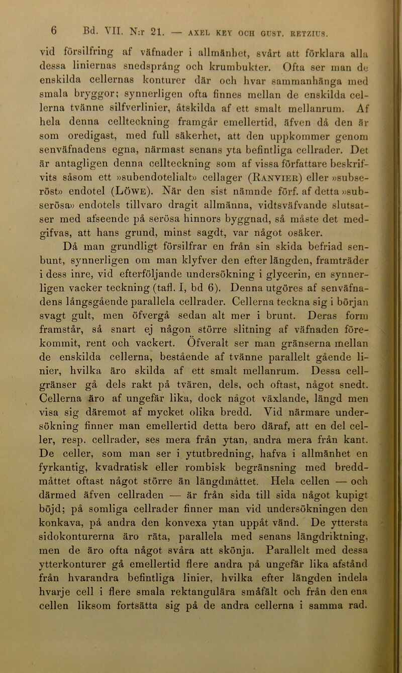 vid försilfring af väfnader i allmänhet, svårt att förklara alla dessa linieruas snedsprång och krumbukter. Ofta ser man de enskilda cellernas konturer där och hvar sammanhänga med smala bryggor; synnerligen ofta finnes mellan de enskilda cel- lerna tvänne silfverlinier, åtskilda af ett smalt mellanrum. Af hela denna cellteckning framgår emellertid, äfven då den är som oredigast, med full säkerhet, att den uppkommer genom senväfnadens egna, närmast senans yta befintliga cellrader. Det är antagligen denna cellteckning som af vissa författare beskrif- vits såsom ett »subendotelialt» cellager (Ranvier) eller »subse- röst» endotel (Löwe). När den sist närande förf. af detta »sub- serösa» endotels tillvaro dragit allmänna, vidtsväfvande slutsat- ser med afseende på serösa hinnors byggnad, så måste det med- gifvas, att hans grund, minst sagdt, var något osäker. Då man grundligt försilfrar en från sin skida befriad sen- bunt, synnerligen om man klyfver den efter längden, framträder i dess inre, vid efterföljande undersökning i glycerin, en synner- ligen vacker teckning (tafl. 1, bd 6). Denna utgöres af senväfna- dens långsgående parallela cellrader. Cellerna teckna sig i början svagt gult, men öfvergå sedan alt mer i brunt. Deras form framstår, så snart ej någon större slitning af väfnaden före- kommit, rent och vackert. Ofveralt ser man gränserna mellan de enskilda cellerna, bestående af tvänne parallelt gående li- nier, hvilka äro skilda af ett smalt mellanrum. Dessa cell- gränser gå dels rakt på tvären, dels, och oftast, något snedt. Cellerna äro af ungefär lika, dock något växlande, längd men visa sig däremot af mycket olika bredd. Yid närmare under- sökning finner man emellertid detta bero däraf, att en del cel- ler, resp. cellrader, ses mera från ytan, andra mera från kant. De celler, som man ser i ytutbredning, hafva i allmänhet en fyrkantig, kvadratisk eller rombisk begränsning med bredd- måttet oftast något större än längdmåttet. Hela cellen — och därmed äfven cellraden — är från sida till sida något kupigt böjd; på somliga cellrader finner man vid undersökningen den konkava, på andra den konvexa ytan uppåt vänd. De yttersta sidokonturerna äro räta, parallela med senans längdriktning, men de äro ofta något svåra att skönja. Parallelt med dessa ytterkonturer gå emellertid flere andra på ungefär lika afstånd från hvarandra befintliga linier, hvilka efter längden indela hvarje cell i flere smala rektangulära småfält och från den ena cellen liksom fortsätta sig på de andra cellerna i samma rad.