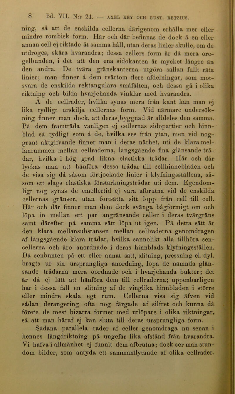 ning, så att de enskilda cellerna därigenom erhålla mer eller mindre rombisk form. Här och där befinnas de dock å en eller annan cell ej riktade åt samma håll, utan deras linier skulle, om de utdroges, skära hvarandra; dessa cellers form är då mera ore- gelbunden, i det att den ena sidokanten är mycket längre än den andra. De tvära gränskanterna utgöra sällan fullt räta linier; man finner å dem tvärtom flere afdelningar, som mot- svara de enskilda rektangulära småfälten, och dessa gå i olika riktning och bilda hvarjehanda vinklar med hvarandra. A de cellrader, hvilka synas mera från kant kan man ej lika tydligt urskilja cellernas form. Vid närmare undersök- ning finner man dock, att deras,byggnad är alldeles den samma. På dem framträda vanligen ej cellernas sidopartier och hinn- blad så tydligt som å de, hvilka ses från ytan, men vid nog- o-rant aktffifvande finner man i deras närhet, uti de klara mel- lanrummen mellan cellraderna, långsgående fina glänsande trå- dar, hvilka i hög grad likna elastiska trådar. Här och där lyckas man att hänföra dessa trådar till cellhinnebladen och de visa sig då såsom förtjockade linier i klyfningsställena, så- som ett slags elastiska förstärkningstrådar uti dem. Egendom- ligt nog synas de emellertid ej vara afbrutna vid de enskilda cellernas gränser, utan fortsätta sitt lopp från cell till cell. Här och där finner man dem dock svänga bågformigt om och löpa in mellan ett par angränsande celler i deras tvärgräns samt därefter på samma sätt löpa ut igen. På detta sätt är den klara mellansubstansen mellan cellraderna genomdragen af långsgående klara trådar, hvilka sannolikt alla tillhöra sen- cellerna och äro anordnade i deras hinnblads klyfningsställen. Då senbunten på ett eller annat sätt, slitning, pressning el. dyl. bragts ur sin ursprungliga anordning, löpa de nämnda glän- sande trådarna mera oordnade och i hvarjehanda bukter; det är då ej lätt att hänföra dem till cellraderna; uppenbarligen har i dessa fall en slitning af de vinglika hinnbladen i större eller mindre skala egt rum. Cellerna visa sig äfven vid sådan derangering ofta nog färgade af silfret och kunna då förete de mest bizarra former med utlöpare i olika riktningar, så att man häraf ej kan sluta till deras ursprungliga form. Sådana parallela rader af celler genomdraga nu senan i hennes längdriktning på ungefär lika afstånd från hvarandra. Vi hafva i allmänhet ej funnit dem afbrutna; dock ser man stun- dom bilder, som antyda ett sammanflytande af olika cellrader.