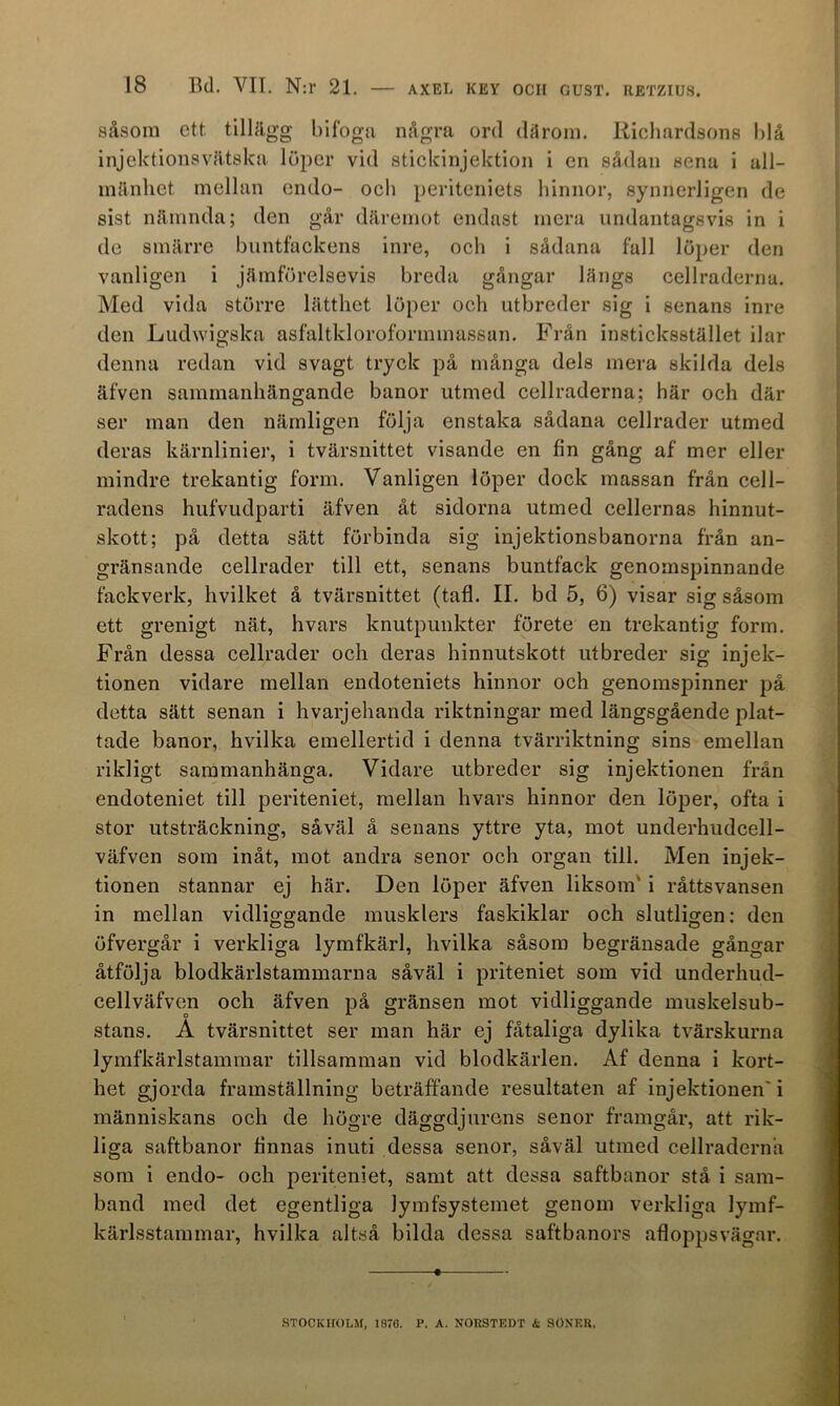 såsom ett tillägg bifoga några ord dåroin. Richardsons blå injektionsvätska löper vid stickinjektion i en sådan sena i all- mänhet mellan endo- och periteniets hinnor, synnerligen de sist nämnda; den går däremot endast mera undantagsvis in i de smärre biintfackens inre, och i sådana fall löper den vanligen i jämförelsevis breda gångar långs cellraderna. Med vida större lätthet löper och utbreder sig i senans inre den Ludwigska asfaltkloroformmassan. B^rån insticksstället ilar denna redan vid svagt tryck på många dels mera skilda dels äfven sammanhängande banor utmed cellraderna; här och där ser man den nämligen följa enstaka sådana cellrader utmed deras kärnlinier, i tvärsnittet visande en fin gång af mer eller mindre trekantig form. Vanligen löper dock massan från cell- radens hufvudparti äfven åt sidorna utmed cellernas hinnut- skott; på detta sätt förbinda sig injektionsbanorna från an- gränsande cellrader till ett, senans buntfack genomspinnande fackverk, hvilket å tvärsnittet (tafl. II. bd 5, 6) visar sig såsom ett grenigt nät, hvars knutpunkter förete en trekantig form. Frän dessa cellrader och deras hinnutskott utbreder sig injek- tionen vidare mellan endoteniets hinnor och genomspinner på detta sätt senan i hvarjehanda riktningar med längsgående plat- tade banor, hvilka emellertid i denna tvärriktning sins emellan rikligt sammanhänga. Vidare utbreder sig injektionen från endoteniet till periteniet, mellan hvars hinnor den löper, ofta i stor utsträckning, såväl å senans yttre yta, mot underhudcell- väfven som inåt, mot andra senor och organ till. Men injek- tionen stannar ej här. Den löper äfven liksom' i råttsvansen in mellan vidliggande musklers faskiklar och slutligen; den öfvergår i verkliga lymfkärl, hvilka såsom begränsade gångar åtfölja blodkärlstammarna såväl i priteniet som vid underhud- cellväfven och äfven på gränsen mot vidliggande muskelsub- stans. A tvärsnittet ser man här ej fåtaliga dylika tvärskurna lymfkärlstammar tillsamman vid blodkärlen. Af denna i kort- het gjorda framställning beträffande resultaten af injektionen' i människans och de högre däggdjurens senor framgår, att rik- liga saftbanor finnas inuti dessa senor, såväl utmed cellraderna som i endo- och periteniet, samt att dessa saftbanor stå i sam- band med det egentliga lymfsystemet genom verkliga lymf- kärlsstammar, hvilka altså bilda dessa saftbanors afloppsvägar. STOCKHOLM, 1876. P. A. NOHSTRDT & SÖXER.