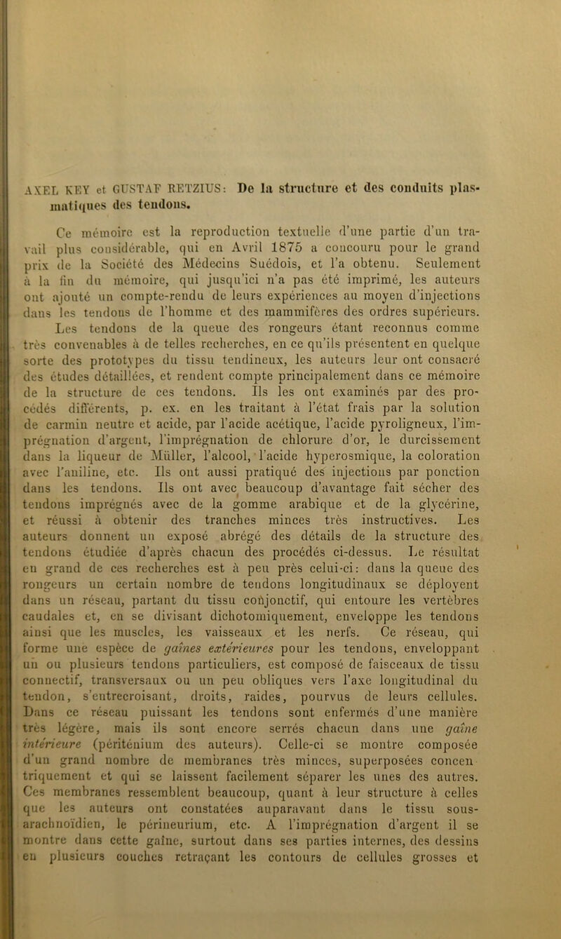 AXEL KEY et GUSTAE RETZIUS: De lii structure et des comluits plas- iimti(iues des tendoiis. Ce méinoire est la reproduction textuelie (rune partie d’un tra- vail plus considérable, qui en Avril 1875 a coiicouru pour le grand prix de la Société des Médecins Suédois, et l’a obtenu. Seulement a la lin du méinoire, qui jusqu’ici n’a pas été iraprimé, les auteurs ont ajouté un compte-rendu de leurs expériences au moyen d’injections dans les tendons de Thomme et des maramiféres des ordres supérieurs. Les tendons de la queue des rongeurs étant reconnus comme tres convenables å de telles rccherches, en ce qu’ils présentent en quelque sorte des prototypes du tissu tendineux, les auteurs leur ont cousacré des études détaillées, et rendent coinpte principalement dans ce mémoire de la structure de ces tendons. Ils les ont examinés par des pro- cédés difierents, p. ex. en les traitant ä 1’état frais par la solution de carmin neutrc et acide, par 1’acide acétique, 1’acide pyroligneux, l’im- prégnation d’argent, riinprégnation de chlorure d’or, le durcissement dans la liqueur de Muller, Talcool, Tacide hyperosraique, la coloration avec 1’auiline, etc. Ils ont aussi pratiqué des injections par ponction dans les tendons. Ils ont avec^ beaucoup d’avantage fait sécher des tendons imprégnés avec de la gomme arabique et de la glycérine, et réussi ä obtenir des tranches minces trés instructives. Les auteurs donnent un exposé abrégé des détails de la structure des tendons étudiée d’aprés chacun des procédés ci-dessus. Le résultat en grand de ces reclierclies est å peu prés celui-ci: dans la queue des rongeurs un certain nombre de tendons longitudinaux se déployent dans un réseau, partant du tissu cobjonctif, qui entoure les vertébres caudales et, en se divisant dicliotomiquement, enveloppe les tendons ainsi que les muscles, les vaisseaux et les nerfs. Oe réseau, qui forme une espéce de gaines extérieures pour les tendons, enveloppant uii ou plusieurs tendons particuliers, est composé de faisceaux de tissu connectif, transversaux ou un peu obliques vers l’axe longitudinal du tendon, s’entrecroisant, droits, raides, pourvus de leurs cellules. Dans ce réseau puissant les tendons sout enfermés d’une maniére trés légére, mais ils sont encore serrés chacun dans une gatne intérieure (périténiura des auteurs). Celle-ci se montre composée d’un grand nombre de inerabranes trés minces, superposées concen triquement et qui se laissent facilement séparer les unes des autres. Ces membranes resserablent beaucoup, quant å leur structure å celles que les auteurs ont constatées auparavant dans le tissu sous- arachnoYdien, le périneuriura, etc. A riraprégnation d’argent il se montre dans cette galne, surtout dans ses parties internes, des dessins en plusieurs couclies retrai;ant les contours de cellules grosses et