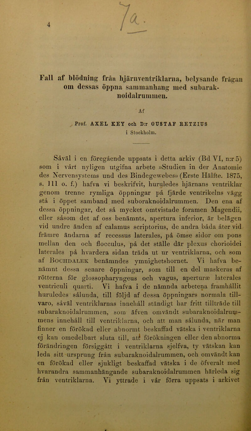 Fall af blödning* från hjärnventriklarna, belysande frågan om dessas öppna sammanhang med subarak- noidalrummen. Af Prof. AXEL KEY och D:r GUSTAF RETZIUS i Stockholm. Såväl i en föregående uppsats i detta arkiv (Bd VI, n:r 5) som i vårt nyligen utgifna arbete »Studien in der Anatomie des Nervensystems und des Bindegewebes» (Erste Hälfte. 1875, s. 111 o. f.) hafva vi beskrifvit, huruledes hjärnans ventriklar genom trenne rymliga öppningar på fjärde ventrikelns vägg stå i öppet samband med suboraknoidalrummen. Den ena af dessa öppningar, det så mycket omtvistade foramen Magendii, eller såsom det af oss benämnts, apertura inferior, är belägen vid undre änden af calamus scriptorius, de andra båda åter vid främre ändarna af recessus laterales, på ömse sidor om pons mellan den och flocculus, på det ställe där plexus chorioidei laterales på hvardera sidan träda ut ur ventriklarna, och som af Bochdalek benämndes ymnighetshornet. Vi hafva be- nämnt dessa senare öppningar, som till en del maskeras af rötterna för glossopharyngeus och vagus, aperturas laterales ventriculi quarti. Vi hafva i de nämnda arbetena framhållit huruledes sålunda, till följd af dessa öppningars normala till- varo, såväl ventriklarnas innehåll ständigt har fritt tillträde till subaraknoidalrummen, som äfven omvändt subaraknoidalrum- mens innehåll till ventriklarna, och att man sålunda, när man finner en förökad eller abnormt beskaffad vätska i ventriklarna ej kan omedelbart sluta till, até förökningen eller den abnorma förändringen försiggått i ventriklarna sjelfva, ty vätskan kan leda sitt ursprung från subaraknoidalrummen, och omvändt kan en förökad eller sjukligt beskaffad vätska i de öfveralt med hvarandra sammanhängande subaraknoidalrummen härleda sig från ventriklarna. Vi yttrade i vår förra uppsats i arkivet