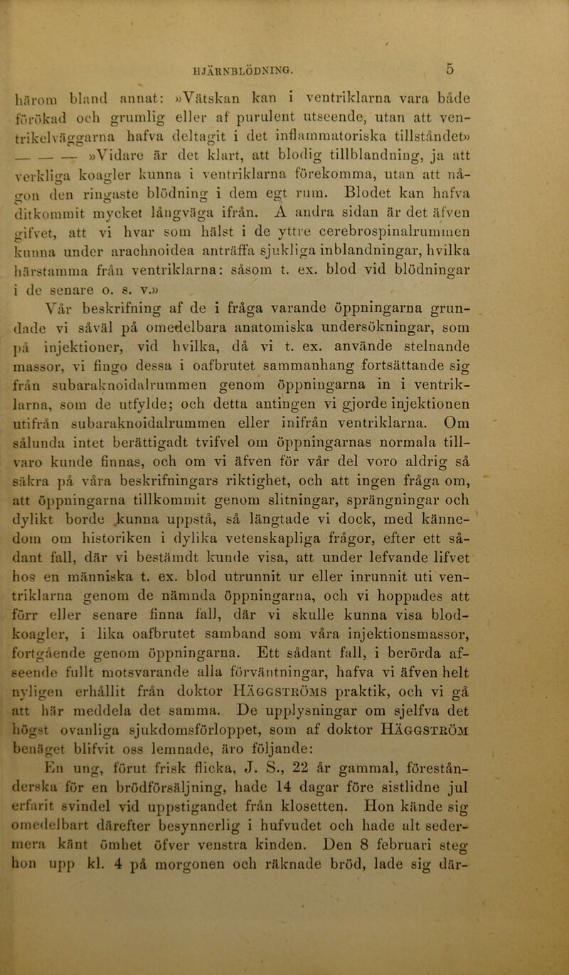 härom bland annat: »Vätskan kan i ventriklarna vara både förökad och grumlig eller af purulent utseende, utan att ven- trikelväggarna hafva deltagit i det inflammatoriska tillståndet» »Vidare är det klart, att blodig tillblandning, ja att verkliga koagler kunna i ventriklarna förekomma, utan att nå- o;on den ringaste blödning i dem egt rum. Blodet kan hafva dit kommit mycket långväga ifrån. A andra sidan är det äfven gifvet, att vi hvar som hälst i de yttre cerebrospinalrummen kunna under arachnoidea anträffa sjukliga inblandningar, hvilka härstamma från ventriklarna: såsom t. ex. blod vid blödningar i de senare o. s. v.» Vår beskrifning af de i fråga varande öppningarna grun- dade vi såväl på omedelbara anatomiska undersökningar, som på injektioner, vid hvilka, då vi t. ex. använde stelnande massor, vi fingo dessa i oafbrutet sammanhang fortsättande sig från subaraknoidalrummen genom öppningarna in i ventrik- larna, som de utfylde; och detta antingen vi gjorde injektionen utifrån subaraknoidalrummen eller inifrån ventriklarna. Om sålunda intet berättigadt tvifvel om öppningarnas normala till- varo kunde finnas, och om vi äfven för vår del voro aldrig så säkra på våra beskrifningars riktighet, och att ingen fråga om, att öppningarna tillkommit genom slitningar, sprängningar och dylikt borde kunna uppstå, så längtade vi dock, med känne- dom om historiken i dylika vetenskapliga frågor, efter ett så- dant fall, där vi bestäindt kunde visa, att under lefvande lifvet ho9 en människa t. ex. blod utrunnit ur eller inrunnit uti ven- triklarna genom de nämnda öppningarna, och vi hoppades att förr eller senare finna fall, där vi skulle kunna visa blod- koagler, i lika oafbrutet samband som våra injektionsmassor, fortgående genom öppningarna. Ett sådant fall, i berörda af- seende fullt motsvarande alla förväntningar, hafva vi äfven helt nyligen erhållit från doktor HÄGGSTRÖMS praktik, och vi gå att här meddela det samma. De upplysningar om sjelfva det högst ovanliga sjukdomsförloppet, som af doktor HÄGGSTRÖM benäget blifvit oss lemnade, äro följande: En ung, förut frisk flicka, J. S., 22 år gammal, förestån- derska för en brödförsäljning, hade 14 dagar före sistlidne jul erfarit svindel vid uppstigandet från klosetten. Hon kände sig omedelbart därefter besynnerlig i hufvudet och hade alt seder- mera känt ömhet öfver venstra kinden. Den 8 februari ste£ hon upp kl. 4 på morgonen och räknade bröd, lade sig där-