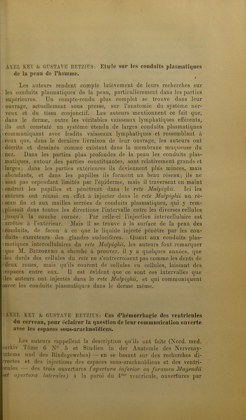 AXEL KEY & GUSTAVE RETZ1TJS: Etudc sm* los conduits plasniatiques de la peau de 1’höliime. 9 Les auteurs rendent compte briéveraent de leurs recbercbes sur les conduits plasniatiques de la peau, particuliérement dans les parties supérieures. Un coinpte-veudu plus complet se trouve dans leur ouvrage, actuellement sous presse, sur l’anatomie du systéme ner- veux et du tissu conjonctif. Les auteurs meutionnent ce fait que, dans le derme, outre les véritables vaisseaux lympbatiques efférents, ils ont constaté un systéme étendu de larges conduits plasmatiqnes ^ commuuiquant avec lesdits vaisseaux lympbatiques et ressemblant å ceux que, dans le derniére livraison de leur ouvrage, les auteurs ont décrits et dessinés comme existant dans la membrane muqueuse du nez. Dans les parties plus profondes de la peau les conduits plas- matiques, autour des parties constituantes, sont relativement grands et larges; dans les parties extérieures ils deviennent plus minces, mais abondants, et dans les papilles ils förment un beau réseau; ils ne sout pas cependant limités par 1’épiderme, mais il traversent en maint endroit les papilles et pénétrent dans le rete Malpighii. Ici les auteurs ont réussi en effet å injecter dans le rete Malpighii un ré- seau fin et aux mailles serrées de conduits plasniatiques, qui y rem- plissait dans toutes les directions 1’intervalle entre les diverses cellules jusqu’ii la coucbe cornée. Par celle-ci 1’injection intercellulaire est arrétée a 1’extérieur. Mais il se trouve ä la surface de la peau des conduits, de facon å ce que le liquide injecté pénétre par les con- duits excréteurs des glandes sudoriféres. Quant aux conduits plas- matiques intercellulaires du rete Malpighii, les auteurs fout remarquer que M. Bizzozero a cherché ä prouver, il y a quelques années, que les dards des cellules du rete ne s’entrecroisent pas comme les dents de deux roues, mais qu’ils courent de cellules en cellules, laissant des espaces entre eux. 11 est evident que ce sont ces intervalles que les auteurs ont injectés dans le rete Malpighii, et qui communiquent avec les conduits plasniatiques dans le denne mérae. AXEL KEY & GUSTAVE RETZIUS: Cas (Phémorrlmgie des ventricules du cervcau, pour éclairer la qnestion de leur communicatiou ouverte avec les esj)aces sous-araclnioMicns. Les auteurs rappellent la description qu’ils ont faite (Nord. med. arkiv Tbme C N° 5 et Studien in der Anatomie des Nervensy- sstems und des Bindegewebes) — en se basant sur des recbercbes di- rectes et des injections des espaces sous-arncbnoidiens et des ventri- 'Cides — des trois ouvertures (aper tur a inferior ou for amen Mag endU •et apertnrn: latcrales) a la paroi du 4mo ventricule, ouvertures par