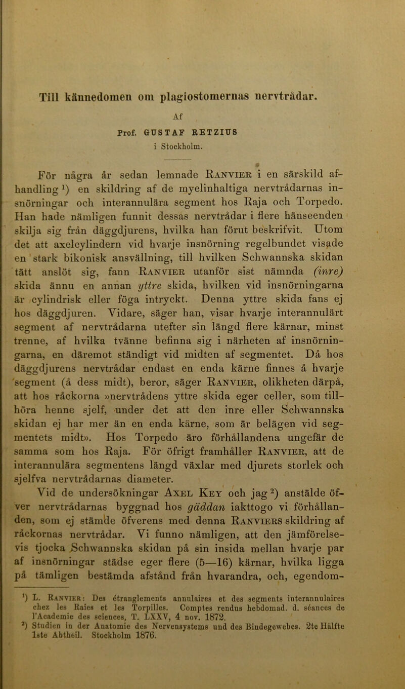 Af Prof. GUSTAF RETZIU8 i Stockholm. För några år sedan lemnade Ranvier i en särskild af- handling en skildring af de rayelinhaltiga nervtrådarnas in- snörningar och interannulära segment hos Raja och Torpedo. Han hade nämligen funnit dessas nervtrådar i flere hänseenden skilja sig från däggdjurens, hvilka han förut beskrifvit. Utom det att axelcylindern vid hvarje insnörning regelbundet visade en stark bikonisk ansvällning, till hvilken Schwannska skidan tätt anslöt sig, fann Ranvier utanför sist nämnda (inre) skida ännu en annan yttre skida, hvilken vid insnörningarna är cylindrisk eller föga intryckt. Denna yttre skida fans ej hos däggdjuren. Vidare, säger han, visar hvarje interannulärt segment af nervtrådarna utefter sin längd flere kärnar, minst trenne, af hvilka tvänne befinna sig i närheten af insnörnin- garna, en däremot ständigt vid midten af segmentet. Då hos däggdjurens nervtrådar endast en enda kärne finnes å hvarje 'segment (å dess midt), beror, säger Ranvier, olikheten därpå, att hos råckorna »nervtrådens yttre skida eger celler, som till- höra henne sjelf, under det att den inre eller Schwannska skidan ej har mer än en enda kärne, som är belägen vid seg- mentets midt». Hos Torpedo äro förhållandena ungefär de samma som hos Raja. För öfrigt framhåller Ranvier, att de interannulära segmentens längd växlar med djurets storlek och sjelfva nervtrådarnas diameter. Vid de undersökningar Axel Key och jag anstälde öf- ver nervtrådarnas byggnad hos gäddan iakttogo vi förhållan- den, som ej stämide öfverens med denna Ranviers skildring af råckornas nervtrådar. Vi funno nämligen, att den jämförelse- vis tjocka Schwannska skidan på sin insida mellan hvarje par af insnörningar städse eger flere (5—16) kärnar, hvilka ligga på tämligen bestämda afstånd från hvarandra, och, egendom- ’) L. Ranvier; Des étrangleinents annulaires et des segments interannulaires chez les Raies et les Torpilles, Comptes rendus hebdomad. d. séances de TAcademie des Sciences, T. LXXV, 4 nov. 1872. *) Studien in der Anatomie des Nervensystems und des Bindegewebes. 2te Hälfte Iste Abtheil. Stockholm 1876.