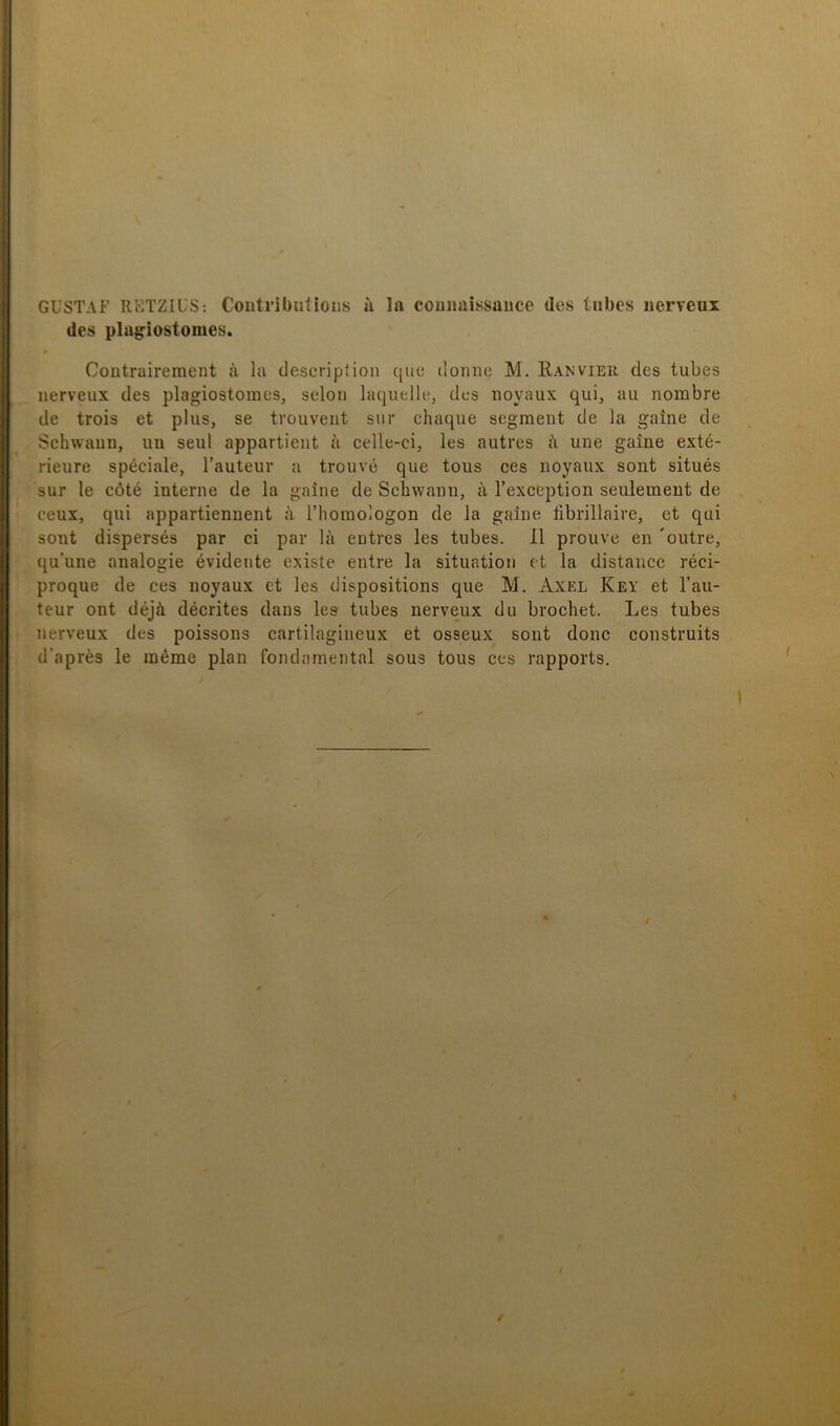 des plagiostomes. Contraireraent h lu descripiion qiic donne M. Ranvieii des tubes Iierveux des plagiostomes, seloii laquelle, des uoyaux qui, au nombre de trois et plus, se trouvent sur chaque segment de la gaine de Schwaun, im seul appartient a celle-ci, les autres ä une gaine exté- rieure spéciale, Tauteur a trouvé que tous ces iioyaux sont situés sur le cöté interne de la gaine de Schwann, å l’exception seulemeut de ceux, qui appartiennent ä riioraologon de la gaine iibrillaire, et qui sont dispersés par ci par lä entres les tubes. Il prouve en 'outre, qu’une analogie évidente existe entre la situation et la distauce réci- proque de ces noyaux et les dispositions que M. Axel Key et Tau- teur ont déjä décrites dans les tubes iierveux du brochet. Les tubes Iierveux des poissons cartilagineux et osseux sont donc construits d’aprés le inéme plan fondamental sous tous ces rapports.