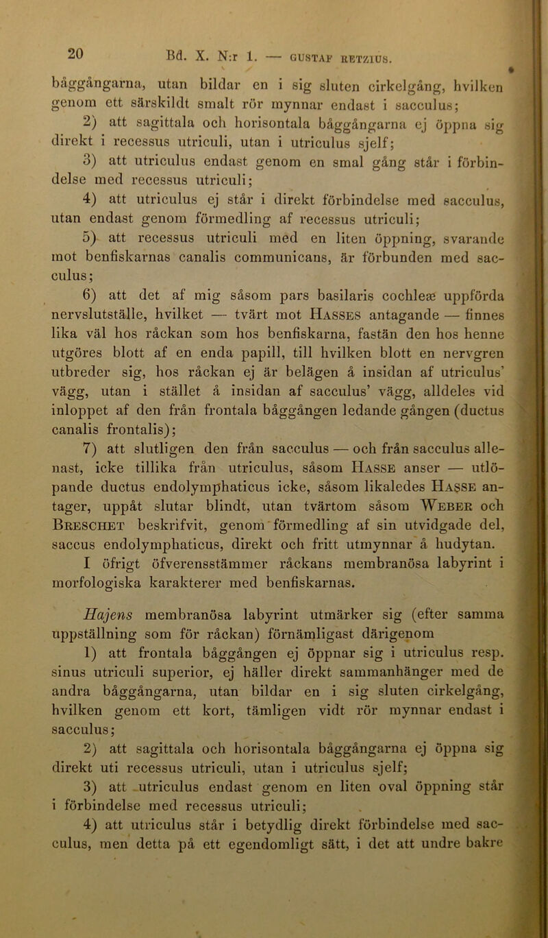 GUSTAF RETZ1US. båggångarna, utan bildar en i sig sluten cirkelgång, hvilken genom ett särskildt smalt rör mynnar endast i sacculus; 2) att sagittala och horisontala båggångarna ej öppna sig direkt i recessus utriculi, utan i utriculus sjelf; 3) att utriculus endast genom en smal gång står i förbin- delse med recessus utriculi; 4) att utriculus ej står i direkt förbindelse med sacculus, utan endast genom förmedling af recessus utriculi; 5) att recessus utriculi med en liten öppning, svarande mot benfiskarnas canalis communicans, är förbunden med sac- culus; 6) att det af mig såsom pars basilaris cochlese uppförda nervslutställe, hvilket — tvärt mot Hasses antagande — finnes lika väl hos råckan som hos benfiskarna, fastän den hos henne utgöres blott af en enda papill, till hvilken blott en nervgren utbreder sig, hos råckan ej är belägen å insidan af utriculus’ vägg, utan i stället å insidan af sacculus’ vägg, alldeles vid inloppet af den från frontala båggången ledande gången (ductus canalis frontalis); 7) att slutligen den från sacculus — och från sacculus alle- nast, icke tillika från utriculus, såsom Hasse anser — utlö- pande ductus endolymphaticus icke, såsom likaledes Hasse an- tager, uppåt slutar blindt, utan tvärtom såsom Weber och Breschet beskrifvit, genom förmedling af sin utvidgade del, saccus endolymphaticus, direkt och fritt utmynnar å hudytan. I öfrigt öfverensstämmer råckans membranösa labyrint i morfologiska karakterer med benfiskarnas. Hajens membranösa labyrint utmärker sig (efter samma uppställning som för råckan) förnämligast därigenom 1) att frontala båggången ej öppnar sig i utriculus resp. sinus utriculi superior, ej häller direkt sammanhänger med de andra båggångarna, utan bildar en i sig sluten cirkelgång, hvilken genom ett kort, tämligen vidt rör mynnar endast i sacculus; 2) att sagittala och horisontala båggångarna ej öppna sig direkt uti recessus utriculi, utan i utriculus sjelf; 3) att utriculus endast genom en liten oval öppning står i förbindelse med recessus utriculi; 4) att utriculus står i betydlig direkt förbindelse med sac- culus, men detta på ett egendomligt sätt, i det att undre bakre