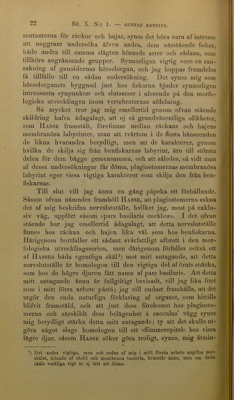 GUSTAF RETZJUS. sentanterna för råckor ocli hajar, synes det böra vara af intresse att noggrant undersöka äfven andra, dem närstående fiskar, både andra till samma slägten hörande arter och sådana, som tillhöra angränsande grupper. Synnerligen vigtig vore en ran- sakning af ganoidernas hörselorgan, och jag hoppas framdeles få tillfälle till en sådan undersökning. Det synes mig som hörselorganets byggnad just hos fiskarna bjuder synnerligen intressanta synpunkter och slutsatser i afseende på den morfo- logiska utvecklingen inom vertebraternas afdelning. Så mycket tror jag mig emellertid genom ofvan stående skildring hafva ådagalagt, att ej så grundväsentliga olikheter, som Hasse framstält, förefinnas mellan råckans och hajens membranösa labyrinter, utan att tvärtom i de flesta hänseenden de likna hvarandra betydligt, men att de karakterer, genom hvilka de skilja sig från benfiskarnas labyrint, äro till största delen för dem bägge gemensamma, och att således, så vidt man af dessa undersökningar får döma, plagiostomernas membranösa labyrint eger vissa vigtiga karakterer som skilja den från ben- fiskarnas. Till slut vill jag ännu en gång påpeka ett förhållande. Såsom ofvan nämndes framhöll Hasse, att plagiostomerna sakna det af mig beskrifna nervslutställe, hvilket jag, mest på exklu- siv väg, uppfört såsom »pars basilaris cochleae». I det ofvan stående har jag emellertid ådagalagt, att detta nervslutställe finnes hos råckan och hajen lika väl som hos benfiskarna. Härigenom bortfaller ett sådant svårfattligt afbrott i den mor- fologiska utvecklingsserien, men därigenom förfaller också ett af Hasses båda egentliga skäl1) mot mitt antagande, att detta nervslutställe är homologon till den vigtiga del af örats snäcka, som hos de högre djuren fått namn af pars basilaris. Att detta mitt antagande ännu är fullgiltigt bevisadt, vill jag lika litet som i mitt förra arbete påstå; jag vill endast framhålla, att det utgör den enda naturliga förklaring af organet, som hittills blifvit framstäld, och att just dess förekomst hos plagiosto- merna och särskildt dess belägenhet å sacculus’ vägg synes mig betydligt stärka detta mitt antagande; ty att det skulle ut- göra något slags homologon till ett »flimmerepitel» hos vissa lägre djur, såsom Hasse söker göra troligt, synes, mig åtmin- b Det andra vigtiga, men ock redan af mig i mitt första arbete angifna mot- skälet, felande af otolit och membrnna tectoria, kvarstår ännu, men om detta skäls verkliga vigt ar ej lätt att döma.