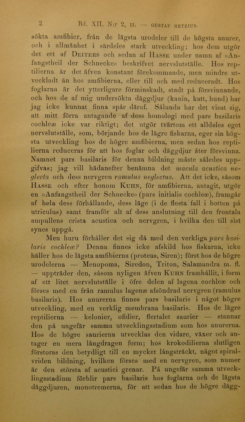 GUSTAF IIETZIUS. R(l. XTT. N:r 2, n. sökta amfibier, från de lägsta urodeler till de högsta anurer. och i allmänhet i särdeles stark utveckling; hos dem utgör det ett af Deiters och sedan af Hasse under namn af »An- fangstlieil der Schnecke» beskrifvet nervslutställe. Hos rep- tilierna är det äiven konstant förekommande, men mindre ut- veckladt än hos amfibierna, eller till och med reduceradt. Hos foglarna är det ytterligare förminskadt, stadt på försvinnande, och hos de af mig undersökta däggdjur (kanin, katt, hund) har jag icke kunnat finna spår däraf. Sålunda har det visat sig, att mitt förra antagande af dess homologi med pars basilaris cochle^e icke var riktigt; det utgör tvärtom ett alldeles eget nervslutställe, som, börjande hos de lägre fiskarna, eger sin hög- sta utveckling hos de högre amfibierna, men sedan hos repti- lierna reduceras för att hos foglar och däggdjur åter försvinna. Namnet pars basilaris för denna bildning måste således upp- gifvas; jag vill hädanefter benämna det macula acustica ne- glecta och dess nervgren ramulus neglectus. Att det icke, såsom Hasse och efter honom Kuhn, för amfibierna, antagit, utgör en »Anfangstheil der Schnecke» (pars initialis cochlete), framgår af hela dess förhållande, dess läge (i de flesta fall i botten på utriculus) samt framför alt af dess anslutning till den frontala ampullens crista acustica och nervgren, i hvilka den till sist synes uppgå. Men huru förhåller det sig då med den verkliga _pars laris cochlece? Denna finnes icke afskild hos fiskarna, icke häller hos de lägsta amfibierna (proteus. Siren); först hos de högfe urodelerna — Menopoma, Siredon, Triton, Salamandra m. fl. — up]Dträder den, såsom nyligen äfven Kuhn framhållit, i form af ett litet nervslutställe i öfre delen af lagena cochleas och förses med en från ramulus lagenje afsöndrad nervgren (ramulus basilaris). Hos anurerna finnes pars basilaris i något högre utveckling, med en verklig membrana basilaris. Hos de lägre reptilierna — kelonier, ofidier, flertalet saurier — stannar den på ungefär samma utvecklingsstadium som hos anurerna. Hos de högre saurierna utvecklas den vidare, växer och an- tager en mera långdragen form; hos krokodilierna slutligen förstoras den betydligt till en mycket långsträckt, något spiral- vriden bildning, hvilken förses med en nervgren, som numer är den största af acustici grenar. På ungefär samma utveck- lingsstadium förblir pars basilaris hos foglarna och de lägsta däggdjuren, monotremerna, för att sedan hos de högre dägg-