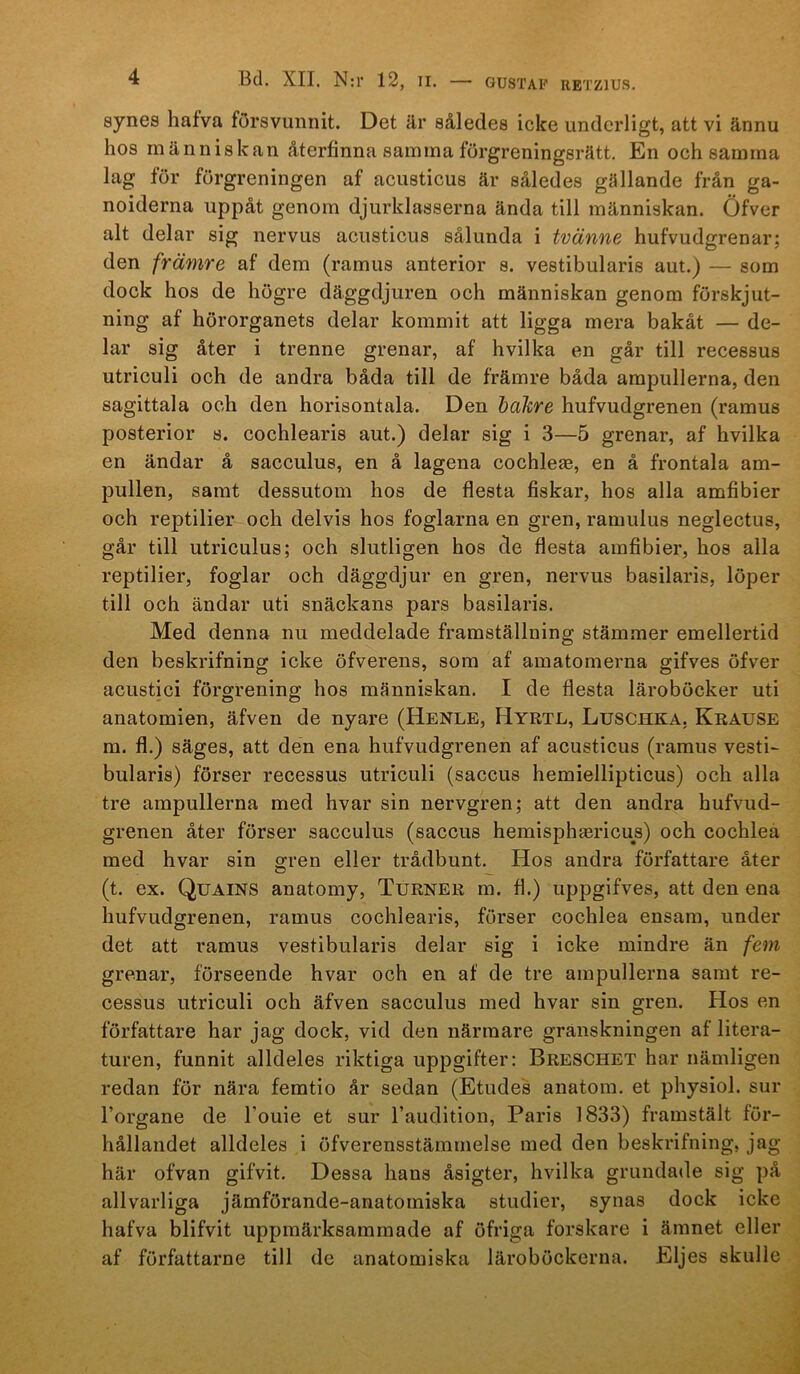synes hafva försvunnit. Det är således icke underligt, att vi ännu hos människan återfinna samma förgreningsrätt. En och samma lag för förgreningen af acusticus är således gällande från ga- noiderna uppåt genom djurklasserna ända till människan. Öfver alt delar sig nervus acusticus sålunda i tvänne hufvudgrenar; den främre af dem (ramus anterior s. vestibularis aut.) — som dock hos de högre däggdjuren och människan genom förskjut- ning af hörorganets delar kommit att ligga mera bakåt — de- lar sig åter i trenne grenar, af hvilka en går till recessus utriculi och de andra båda till de främre båda arapullerna, den sagittala och den horisontala. Den halire hufvudgrenen (ramus posterior s. cochlearis aut.) delar sig i 3—5 grenar, af hvilka en ändar å sacculus, en å lagena cochleas, en å frontala am- pullen, samt dessutom hos de flesta fiskar, hos alla amfibier och reptilier och delvis hos foglarna en gren, ramulus neglectus, går till utriculus; och slutligen hos de flesta amfibier, hos alla reptilier, foglar och däggdjur en gren, nervus basilaris, löper till och ändar uti snäckans pars basilaris. Med denna nu meddelade framställning stämmer emellertid den beskrifning icke öfverens, som af amatomerna gifves öfver acustici förgrening hos människan. I de flesta läroböcker uti anatomien, äfven de nyare (Henle, Hyrtl, Luschka, Kräuse m. fl.) säges, att den ena hufvudgrenen af acusticus (ramus vesti- bularis) förser recessus utriculi (saccus hemiellipticus) och alla tre ampullerna med hvar sin nervgren; att den andra hufvud- grenen åter förser sacculus (saccus hemisphaBricus) och cochlea med hvar sin gren eller trådbunt. Hos andra författare åter (t. ex. Quains anatomy, Turner m. fl.) uppgifves, att den ena hufvudgrenen, ramus cochlearis, förser cochlea ensam, under det att ramus vestibularis delar sig i icke mindre än fem grenar, förseende hvar och en af de tre ampullerna samt re- cessus utriculi och äfven sacculus med hvar sin gren. PIos en författare har jag dock, vid den närmare granskningen af litera- turen, funnit alldeles riktiga uppgifter: Breschet har nämligen redan för nära femtio år sedan (Etudes anatom, et physiol. sur 1’organe de Touie et sur Taudition, Paris 1833) framstält för- hållandet alldeles i öfverensstämmelse med den beskrifning, jag här ofvan gifvit. Dessa hans åsigter, hvilka grundade sig på allvarliga jämförande-anatomiska studier, synas dock icke hafva blifvit uppmärksammade af öfriga forskare i ämnet eller af författarne till de anatomiska läroböckerna. Eljes skulle