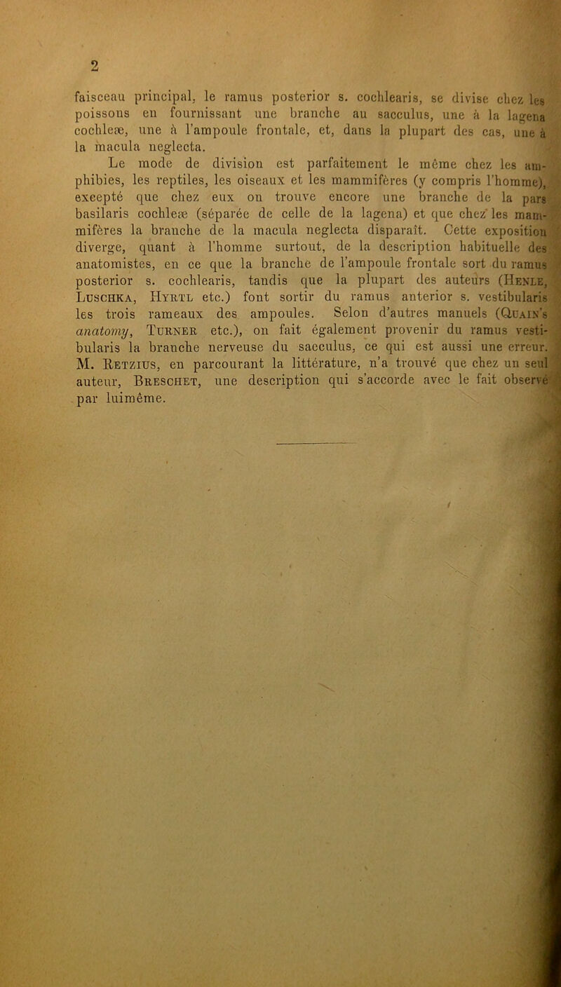 2 faisceau principal, le ramus posterior s. cochleavis, se divise cbez les poissous en fournissant une branche au sacculus, une å la lagena cochlete, une b 1’arapoule frontale, et, dans la plupart des cas, une å la macula neglecta. Le mode de division est parfaitement le mérae chez les atn- phibies, les reptiles, les oiseaux et les mammiféres (y compris 1’homme), exeepté que cliez eux on trouve encore une branche de la pars basilaris cochlete (séparée de celle de la lagena) et que chez les mam- miféres la branche de la macula neglecta disparait, Cette exposition diverge, quant å Thomme surtout, de la descriplion habituelle des anatomistes, en ce que la branche de Tampoule frontale sort du raraus posterior s. cochlearis, tandis que la plupart des auteurs (Hbnle, Ldschka, Hyrtl etc.) font sortir du ramus anterior s. vestibularis les trois rameaux des ampoules. Selon d’autres manuels (Q,dain’s anatomy, Turner etc.), on fait également provenir du ramus vesti- bularis la branche nerveuse du sacculus, ce qui est aussi une erreur. M. Eetzius, en parcourant la littérature, n’a trouvé que chez un seul auteur, Breschet, une description qui s’accorde avec le fait observé par luiméme. /