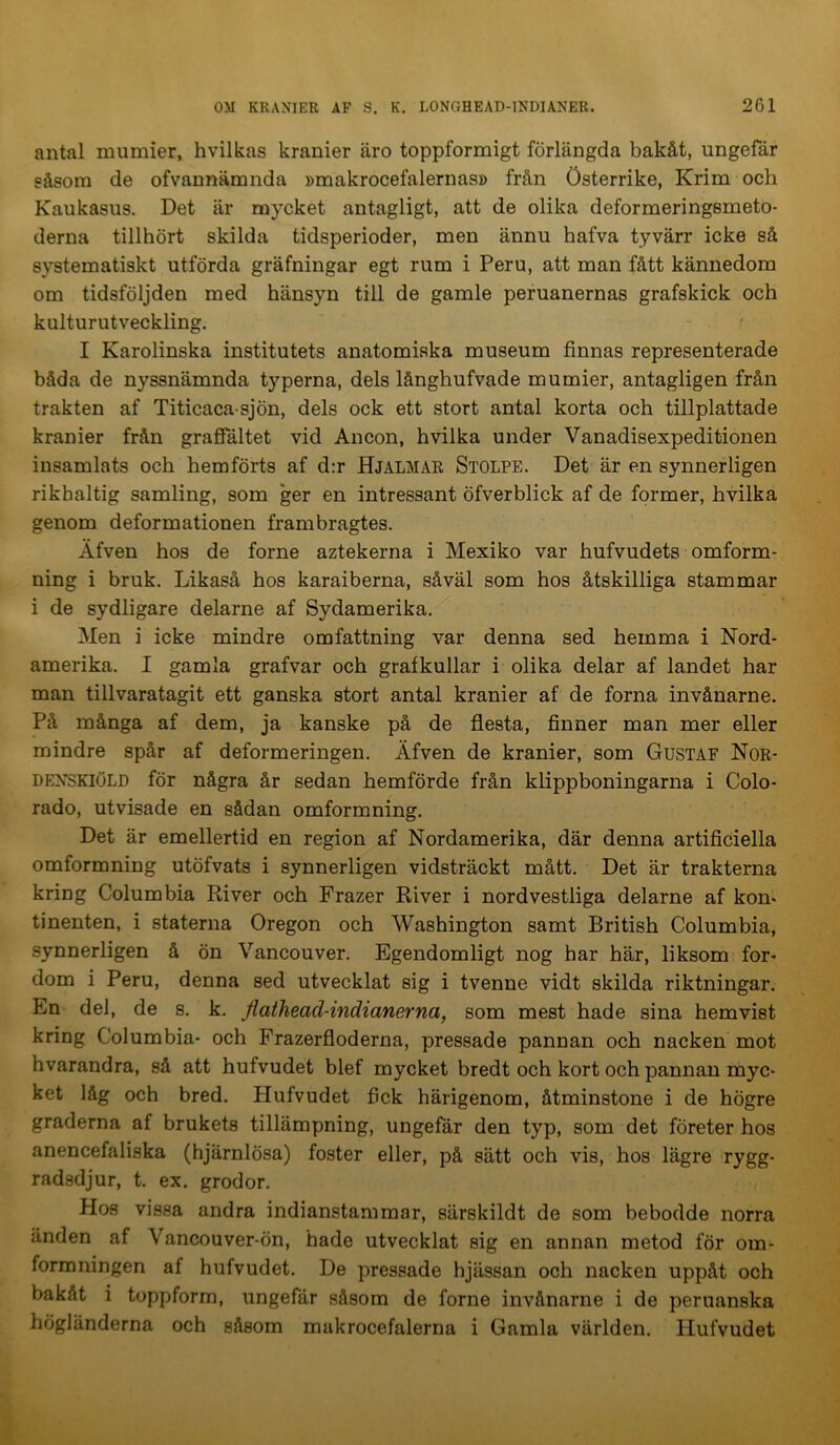 antal mumier, hvilkas kranier äro toppformigt förlängda bakåt, ungefär eåsora de ofvannämnda »makrocefalernas» från Österrike, Krim och Kaukasus. Det är mycket antagligt, att de olika deformeringsmeto- derna tillhört skilda tidsperioder, men ännu hafva tyvärr icke så systematiskt utförda gräfningar egt rum i Peru, att man fått kännedom om tidsföljden med hänsyn till de gamle peruanernas grafskick och kulturutveckling. ^ I Karolinska institutets anatomiska museum finnas representerade båda de nyssnämnda typerna, dels långhufvade mumier, antagligen från trakten af Titicaca sjön, dels ock ett stort antal korta och tillplattade kranier från grafialtet vid Ancon, hvilka under Vanadisexpeditionen insamlats och hemförts af d:r Hjalmar Stolpe. Det är en synnerligen rikhaltig samling, som ger en intressant öfverblick af de former, hvilka genom deformationen frambragtes. Äfven hos de forne aztekerna i Mexiko var hufvudets omform- ning i bruk. Likaså hos karaiberna, såväl som hos åtskilliga stammar i de sydligare delarne af Sydamerika. Men i icke mindre omfattning var denna sed hemma i Nord- amerika. I gamla grafvar och grafkullar i olika delar af landet har man tillvaratagit ett ganska stort antal kranier af de forna invånarne. På många af dem, ja kanske på de flesta, finner man mer eller mindre spår af deformeringen. Äfven de kranier, som Gustaf Nor- denskiöld för några år sedan hemförde från klippboningarna i Colo- rado, utvisade en sådan omformning. Det är emellertid en region af Nordamerika, där denna artificiella omformning utöfvats i synnerligen vidsträckt mått. Det är trakterna kring Columbia River och Frazer River i nordvestliga delarne af kon- tinenten, i staterna Oregon och Washington samt British Columbia, synnerligen å ön Vancouver. Egendomligt nog har här, liksom for- dom i Peru, denna sed utvecklat sig i tvenne vidt skilda riktningar. En del, de s. k. fiatliead-indianerna, som mest hade sina hemvist kring Columbia- och Frazerfloderna, pressade pannan och nacken mot hvarandra, så att hufvudet blef mycket bredt och kort och pannan myc- ket låg och bred. Plufvudet fick härigenom, åtminstone i de högre graderna af brukets tillämpning, ungefär den typ, som det företer hos anencefaliska (hjärnlösa) foster eller, på sätt och vis, hos lägre rygg- radsdjur, t. ex. grodor. Hos vissa andra indianstammar, särskildt de som bebodde norra änden af Vancouver-ön, hade utvecklat sig en annan metod för om- formningen af hufvudet. De pressade hjässan och nacken uppåt och bakåt i toppform, ungefär såsom de forne invånarne i de peruanska högländerna och såsom makrocefalerna i Gamla världen. Hufvudet
