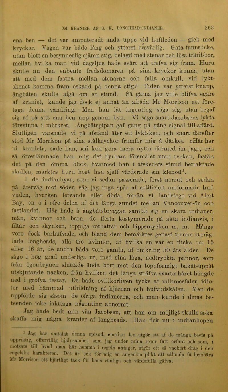 ena ben — det var ampiiteradt ända uppe vid höftleden — gick med kryckor. Vägen var både lång och ytterst besvärlig. Gata fanns icke, utan blott en besynnerlig ojämn stig, belagd med stenar och lösa träribbor, mellan hvilka man vid dagsljus hade svårt att trefva sig fram. Huru skulle nu den enbente fredsdomaren på sina kr}'-ckor kunna, utan att med dem fastna mellan stenarne och falla omkull, vid lykt- skenet komma fram oskadd på denna stig? Tiden var ytterst knapp, ångbåten skulle afgå om en stund. Så gärna jag ville blifva egare af kraniet, kunde jag dock ej annat än afråda Mr Morrison att före- taga denna vandring. Men han lät ingenting säga sig, utan begaf sig af på sitt ena ben upp genom byn. Vi sågo snart Jacobsens lykta försvinna i mörkret. Ångbåtspipan gaf gång på gång signal till affärd. Slutligen varsnade vi på afstånd åter ett lyktsken, och snart därefter stod Mr Morrison på sina stålkryckor framför mig å däcket. »Här har ni kraniet», sade han, »ni kan göra mera nytta därmed än jag», och så öfverlämnade han mig det dyrbara föremålet utan tvekan, fastän det på den ömma blick, hvarmed han i afskedets stund betraktade skallen, märktes huru högt han själf värderade sin klenod h I de indianbyar, som vi sedan passerade, först norrut och sedan på återväg mot söder, såg jag inga spår af artificielt omformade huf- vuden, hvarken lefvande eller döda, förrän vi landstego vid Alert Bay, en ö i öfre delen af det långa sundet mellan Vancouver-Ön och fastlandet. Här hade å ångbåtsbryggan samlat sig en skara indianer, män, kvinnor och barn, de flesta kostymerade på äkta indianvis, i filtar och skynken, toppiga rothattar och läppsmycken m. m. Många voro dock barhufvade, och bland dem bemärktes genast trenne utpräg- lade longheads, alla tre kvinnor, af hvilka en var en flicka om 15- eller 16 år, de andra båda voro gamla, af omkring 50 års ålder. De sågo i hög grad underliga ut, med sina låga, nedtryckta pannor, som från ögonbrynen sluttade ända bort mot den toppformigt bakåt-uppåt utskjutande nacken, från hvilken det långa sträfva svarta håret hängde ned i grofva testar. De hade ovillkorligen tycke af mikrocefaler, idio- ter med hämmad utbildning af hjärnan och hufvudskålen. Men de uppförde sig såsom de öfriga indianerna, och man.kunde i deras be- teenden icke iakttaga någonting abnormt. Jag hade bedt min vän Jacobsen, att han pm möjligt skulle söka skaffa mig några kranier af longheads. Han fick nu i indianhopen ^ Jag har omtalat denna episod, emedan den utgör ett af de många bevis på uppriktig, offervillig hjälpsamhet, som jag under mina resor fått erfara och som, i motsats till hvad man här hemma i regeln antager, utgör ett så vackert drag i den engelska karakteren. Det är ock för mig en angenäm plikt att sålunda få hembära Mr Morrison ett hjärtligt tack fÖr hans väidiga och värdefulla gåfva.