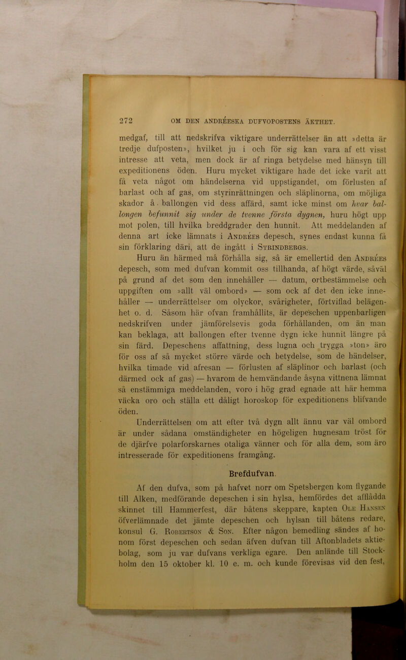 medgaf, till att nedskrifva viktigare underrättelser än att »detta är tredje dufposten», hvilket ju i och för sig kan vara af ett visst intresse att veta, men dock är af ringa betydelse med hänsyn till expeditionens öden. Huru mycket viktigare hade det icke varit att få veta något om händelserna vid uppstigandet, om förlusten af barlast och af gas, om styrinrättningen och släplinorna, om möjliga skador å. ballongen vid dess affärd, samt icke minst om hvar hal- longen befunnit sig under de tvenne första dygnen, huru högt upp mot polen, till hvilka breddgrader den hunnit. Att meddelanden af denna art icke lämnats i AndrÉes depesch, synes endast kunna få sin förklaring däri, att de ingått i Strindbergs. Huru än härmed må förhålla sig, så är emellertid den AndrÉes depesch, som med dufvan kommit oss tillhanda, af högt värde, såväl på grund af det som den innehåller — datum, ortbestämmelse och uppgiften om »allt väl ombord» — som ock af det den icke inne- håller — underrättelser om olyckor, svårigheter, förtviflad belägen- het o. d. Såsom här ofvan framhållits, är depeschen uppenbarligen nedskrifven under jämförelsevis goda förhållanden, om än man kan beklaga, att ballongen efter tvenne dygn icke hunnit längre på sin färd. Depeschens affattning, dess lugna och trygga »ton» äro för oss af så mycket större värde och betydelse, som de händelser, hvilka timade vid afresan — förlusten af släplinor och barlast (och därmed ock af gas) — hvarom de hemvändande åsyna vittnena lämnat så enstämmiga meddelanden, voro i hög grad egnade att här hemma väcka oro och ställa ett dåligt horoskop för expeditionens blifvande öden. Underrättelsen om att efter två dygn allt ännu var väl ombord är under sådana omständigheter en högeligen hugnesam tröst för de djärfve polarforskarnes otaliga vänner och för alla dem, som äro intresserade för expeditionens framgång. Brefdufvan. Af den dufva, som på hafvet norr om Spetsbergen kom flygande till Alken, medförande depeschen i sin hylsa, hemfördes det afflådda skinnet till Hammerfest, där båtens skeppare, kapten Ole Hanskx öfverlämnade det jämte depeschen och hylsan till båtens redare, konsul G. Robertson & Son. Efter någon bemedling sändes af ho- nom först depeschen och sedan äfven dufvan till Aftonbladets aktie- bolag, som ju var dufvans verkliga egare. Den anlände till Stock- holm den 15 oktober kl. 10 e. m. och kunde förevisas vid den fest.