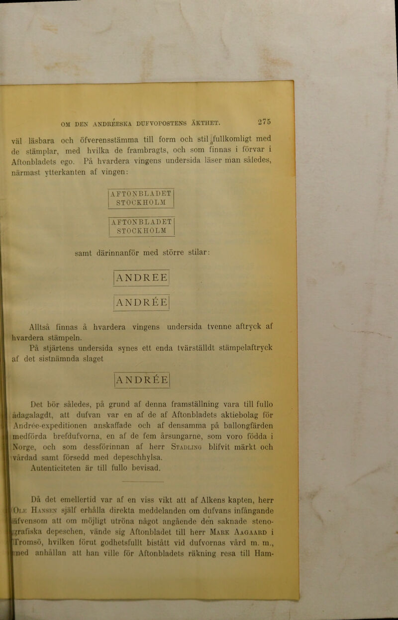 väl läsbara och öfverensstämma till form och stil /fullkomligt med de stämplar, med hvilka de frambragts, och som finnas i förvar i Aftonbladets ego. På hvardera vingens undersida läser man således, närmast ytterkanten af vingen: AFTONBLADET STOCKHOLM AFTONBLADET STOCKHOLM samt därinnanför med större stilar: ANDREE ANDRÉE Alltså finnas å hvardera vingens undersida tvenne aftryck af hvardera stämpeln. På stjärtens undersida synes ett enda tvärställdt stämpelaftryck af det sistnämnda slaget ANDRÉE Det bör således, på grund af denna framställning vara till fullo ådagalagdt, att dufvan var en af de af Aftonbladets aktiebolag för Andrée-expeditionen anskaffade och af densamma på ballongfärden medförda brefdufvorna, en af de fem årsungarne, som voro födda i Norge, och som dessförinnan af herr Stadling blifvit märkt och vårdad samt försedd med depeschhylsa. Autenticiteten är till fullo bevisad. Då det emellertid var af en viss vikt att af Alkens kapten, herr O ek Hansen själf erhålla direkta meddelanden om dufvans infångande •äfvensom att om möjligt utröna något angående den saknade steno- grafiska depeschen, vände sig Aftonbladet till herr Mark Aagaahd i Tromsö, hvilken förut godhetsfullt bistått vid dufvornas vård m. m., ned anhållan att han ville för Aftonbladets räkning resa till Ham-