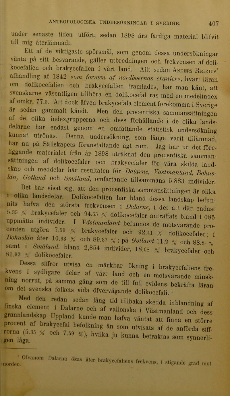 under senaste tiden utfört, sedan 1898 års färdiga material blifvit till mig återlämnad t. Ett af de viktigaste spörsmål, som genom dessa undersökningar vänta på sitt besvarande, gäller utbredningen och frekvensen af doli- kocefalien och brakycefalien i vårt land. Allt sedan Anders Retzius’ afhandling at 1842 »om formen af nordboernas cranier», hvari läran om dolikocefalien och brakycefalien framlades, har man känt, att svenskarne väsentligen tillhöra en dolikocefal ras med en medelindex af omkr. 77.3. Att dock äfven brakycefala element förekomma i Sverige ar sedan gammalt kändt. Men den procentiska sammansättningen af de olika indexgrupperna och dess förhållande i de olika lands- delarne har endast genom en omfattande statistisk undersökning kunnat utrönas. Denna undersökning, som länge varit tiilämnad0 har nu på Sällskapets föranstaltande ägt rum. Jag har ur det före- liggande materialet från år 1898 uträknat den procentiska samman- sättningen af dolikocefaler och brakycefaler för våra skilda land- skap och meddelar här resultaten för Dalarne, Västmanland, Bohus- län, Gotland och Småland, omfattande tillsammans 5 883 individer. Det har visat sig, att den procentiska sammansättningen är olika i olika landsdelar. Dolikocefalien har bland dessa landskap befun- nits hafva den största frekvensen i Dalarne, i det att där endast o.35 X brakycefaler och 94.65 X dolikocefaler anträffats bland 1 085 uppmatta individer. I Västmanland befunnos de motsvarande pro- centen utgöra 7.59 X brakycefaler och 92.41 % dolikocefaler- i Bohuslän ater 10.63 X och 89.37 X; på Gotland 11.2 X och 88.8.’% \ S™?l?ind’ ,bland 2’854 individer> 18.08 % brakycefaler och 81.92 X dolikocefaler. Dessa siffror utvisa en märkbar ökning i brakvcefaliens fre- kvens , sydligare delar af vårt land och en motsvarande minsk- tng norrut, pa samma gang som de till full evidens bekräfta läran om det svenska folkets vida öfvervägande dolikocefali.1 , , ed, den, redan sedan låg ‘id tillbaka skedda inblandning af ,”n | f1 ,' Dalarne och af vallonska i Västmanland och dess » annlandskap Upp and kunde man hafva väntat att finna en större procent af brakycelal befolkning än som utvisats af de anförda siff- lge™låga ^ * °Ch 7'59 %)’ hVi'ka j“ kunna belraklas som s>’nner|i- norie,', 0,Val,°m Dalarua ““ bekvens, i stigande grad mot