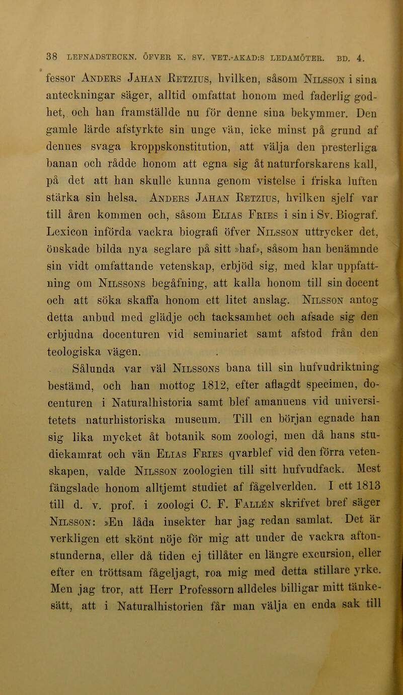 fessor Anders Jahan Eetzius, livilken, såsom Nilsson i sina anteckningar säger, alltid omfattat honom med faderlig god- het, och han framställde nu för denne sina bekymmer. Den gamle lärde afstyrkte sin unge vän, icke minst på grund af dennes svaga kroppskonstitution, att välja den presterliga banan och rådde honom att egna sig åt naturforskarens kall, på det att han skulle kunna genom vistelse i friska luften stärka sin helsa. Anders Jahan Eetzius, hvilken sjelf var till åren kommen och, såsom Elias Fries i sin i Sv. Biograf. Lexicon införda vackra biografi öfver Nilsson uttrycker det, önskade bilda nya seglare på sitt »hafi>, såsom han benämnde sin vidt omfattande vetenskap, erbjöd sig, med klar uppfatt- ning om Nilssons begåfning, att kalla honom till sin docent och att söka skaffa honom ett litet anslag. Nilsson antog detta anbud med glädje och tacksamhet och afsade sig den erbjudna docenturen vid seminariet samt afstod från den teologiska vägen. Sålunda var väl Nilssons bana till sin hufvudriktning bestämd, och han mottog 1812, efter aflagdt specimen, do- centuren i Naturalhistoria samt blef amanuens vid universi- tetets naturhistoriska museum. Till en början egnade han sig lika mycket åt botanik som zoologi, men då hans stu- diekamrat och vän Elias Fries qvarblef vid den förra veten- skapen, valde Nilsson zoologien till sitt hufvudfack. Mest fängslade honom alltjemt studiet af fågelverldeu. I ett 1813 till d. V. prof. i zoologi C. F. Fallén skrifvet bref säger Nilsson: »En låda insekter har jag redan samlat. Det är verkligen ett skönt nöje för mig att under de vackra afton- stunderna, eller då tiden ej tillåter en längre excursion, eller efter en tröttsam fågeljagt, roa mig med detta stillare yrke. Men jag tror, att Herr Professorn alldeles billigar mitt tänke- sätt, att i Natural historien får man välja en enda sak till