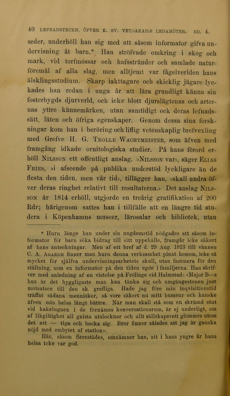 seder, underhöll han sig med att såsom informator gifva un- dervisning åt barn.* Han ströfvade omkring i skog och mark, vid torfmossar och hafsstränder och samlade natur- föremål af alla slag, men alltjemt var fågelverlden hans älsklingsstudium. Skarp iakttagare och skicklig jägare lyc- kades han redan i nnga år att lära grundligt känna sin fosterbygds djurverld, och icke blott djurslägtenas och arter- nas yttre kännemärken, utan samtidigt ock deras lefnads- sätt, läten och öfriga egenskaper. Genom dessa sina forsk- ningar kom han i beröring och liflig vetenskaplig brefvexling med Gretve H. G. Trolle Wachtmeister, som äfven med framgång idkade ornitologiska studier. På hans förord er- höll Nilsson ett offentligt anslag. »Nilsson var», säger Elias Fries, »i afseende på publika understöd lyckligare än de flesta den tiden, men vår tid», tillägger han, »skall undra öf- ver deras ringhet relativt till resultaterna.» Det anslag Nils- son år 1814 erhöll, utgjorde en treårig gratifikation af 200 Rdr; härigenom sattes han i tillfälle att en längre tid stu- dera i Köpenhamns museer, lärosalar och bibliotek, utan * Huru länge lian under sin ungdomstid nödgades att såsom in- formator för barn söka bidrag till sitt uppehälle, framgår icke säkert af hans anteckningar. Men af ett bref af d. 29 Aug. 1813 till vännen C. A. Agardh finner man huru denna verksamhet pinat honom, icke så mycket för själfva undervisningsarbetets skull, utan fastmera för den ställning, som en informator på den tiden egde i familjerna. Hanskrif- ver med anledning af en vistelse på Frölinge vid Halmstad: »Major B—s hus är det hyggligaste man kan tänka sig och umgängestonen just motsatsen till den sk. grefliga. Hade jag före miu inqvisitionstid träffat sådana menniskor, så vore säkert nu mitt humeur och kanske äfven min helsa långt bättre. När man skall stå som en skrämd stut vid kakelugnen i de förnämas konversationsrum, är ej underligt, om af likgiltighet all gnista utslocknar och allt sällskapsvett glömmes utom det att — tiga och hocka sig. Bror finner således att jag är ganska nöjd med ombytet af station». Här, såsom flerestädes, omnämner han, att i hans yngre år hans helsa icke var god.