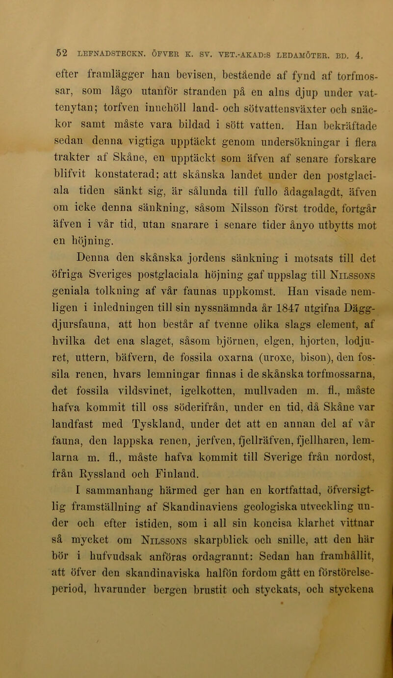 efter framlägger hau bevisen, bestående af fynd af torfmos- sar, som lågo utanför stranden på en alns djup under vat- tenytan; torfven innehöll land- och sötvattensväxter och snäc- kor samt måste vara bildad i sött vatten. Han bekräftade sedan denna vigtiga upptäckt genom undersökningar i flera trakter af Skåne, en upptäckt som äfven af senare forskare blifvit konstaterad; att skånska landet under den postglaci- ala tiden sänkt sig, är sålunda till fullo ädagalagdt, äfven om icke denna sänkning, såsom Nilsson först trodde, fortgår äfven i vår tid, utan snarare i senare tider ånyo utbytts mot en höjning. Denna den skånska jordens sänkning i motsats till det öfriga Sveriges postglaciala höjning gaf uppslag till Nilssons geniala tolkning af vår faunas uppkomst. Hau visade nem- ligen i inledningen till sin nyssnämnda år 1847 utgifna Dägg- djursfauna, att hon består af tvenne olika slags element, af hvilka det ena slaget, såsom björnen, elgen, hjorten, lodju- ret, uttern, bäfvern, de fossila oxarna (uroxe, bisou), den fos- sila renen, hvars lemningar finnas i de skånska torfmossarna, det fossila vildsvinet, igelkotten, mullvaden m. fl., måste hafva kommit till oss söderifrån, under en tid, då Skåne var landfast med Tyskland, under det att en annan del af vår fauna, den lappska renen, jerfven, fjellräfveu, fjellhareu, lem- larna m. fl., måste hafva kommit till Sverige från nordost, från Ryssland och Finland. I sammanhang härmed ger han en kortfattad, öfversigt- 1ig framställning af Skandinaviens geologiska utveckling un- der och efter istiden, som i all sin koncisa klarhet vittnar så mycket om Nilssons skarpblick och snille, att den här bör i hufvudsak anföras ordagrannt: Sedan han framhållit, att öfver den skandinaviska halfön fordom gått en förstörelse- period, hvaruuder bergen brustit och styckats, och styckena