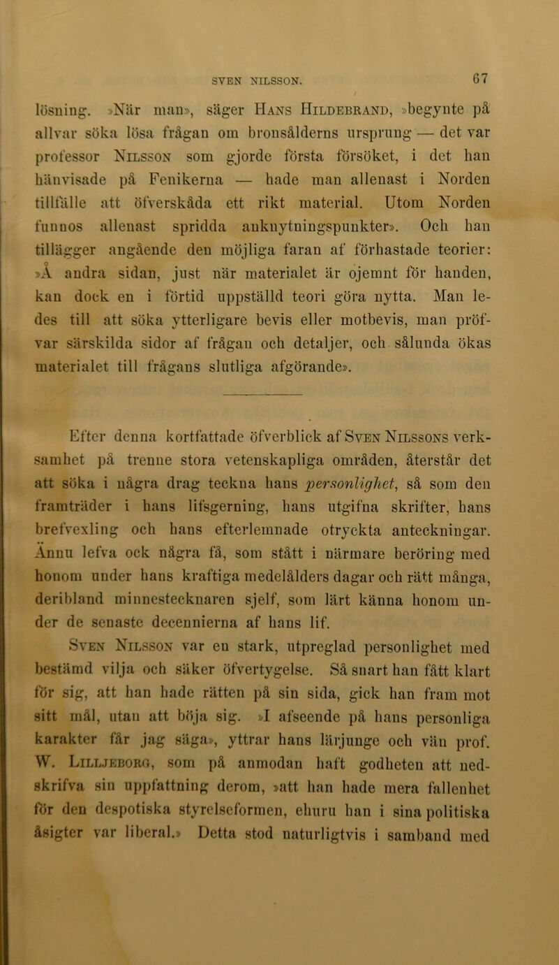 lösuing. »Niir mau», säger Hans Hildebrand, »begynte på allvar söka lösa frågan om bronsålderns ursprung — det var professor Nilsson som gjorde första försöket, i det han hänvisade pä Fenikerua — hade man allenast i Norden tilltälle att öfverskåda ett rikt material. Utom Norden funuos allenast spridda anknytningspunkter». Och han tillägger angående den möjliga faran af förhastade teorier: 0 >A andra sidan, just när materialet är ojemnt för handen, kan doek en i förtid uppställd teori göra nytta. Man le- des till att söka ytterligare bevis eller motbevis, man pröf- var särskilda sidor af frågan och detaljer, och sålunda ökas materialet till frågans slutliga afgörande». Efter denna kortfattade öfverblick af Sven Nilssons verk- .samhet pä trenne stora vetenskapliga områden, återstår det att söka i några drag teckna hans persionlighet, så sorn den framträder i hans lifsgerning, hans utgifna skrifter, hans brefvexling och hans efterlemnade otryckta anteckningar. Ännu lefva ock några få, som stått i närmare beröring med honom under hans kraftiga medelålders dagar och rätt många, deribland minnestecknaren sjelf, som lärt känna honom un- der de senaste decennierna af hans lif. Sven Nilsson var en stark, utpreglad personlighet med bestämd vilja och säker öfvertygelse. Så snart han fått klart för sig, att han hade rätten på sin sida, gick han fram mot sitt mål, utan att böja sig. »I afseende på hans personliga karakter får jag säga», yttrar hans lärjunge och vän prof. W. Lilljeboro, som på anmodan haft godheten att ned- skrifva sin uppfattning derom, »att han hade mera fallenhet för den despotiska styrelseformen, ehuru han i sina politiska åsigter var liberal.» Detta stod naturligtvis i samband med