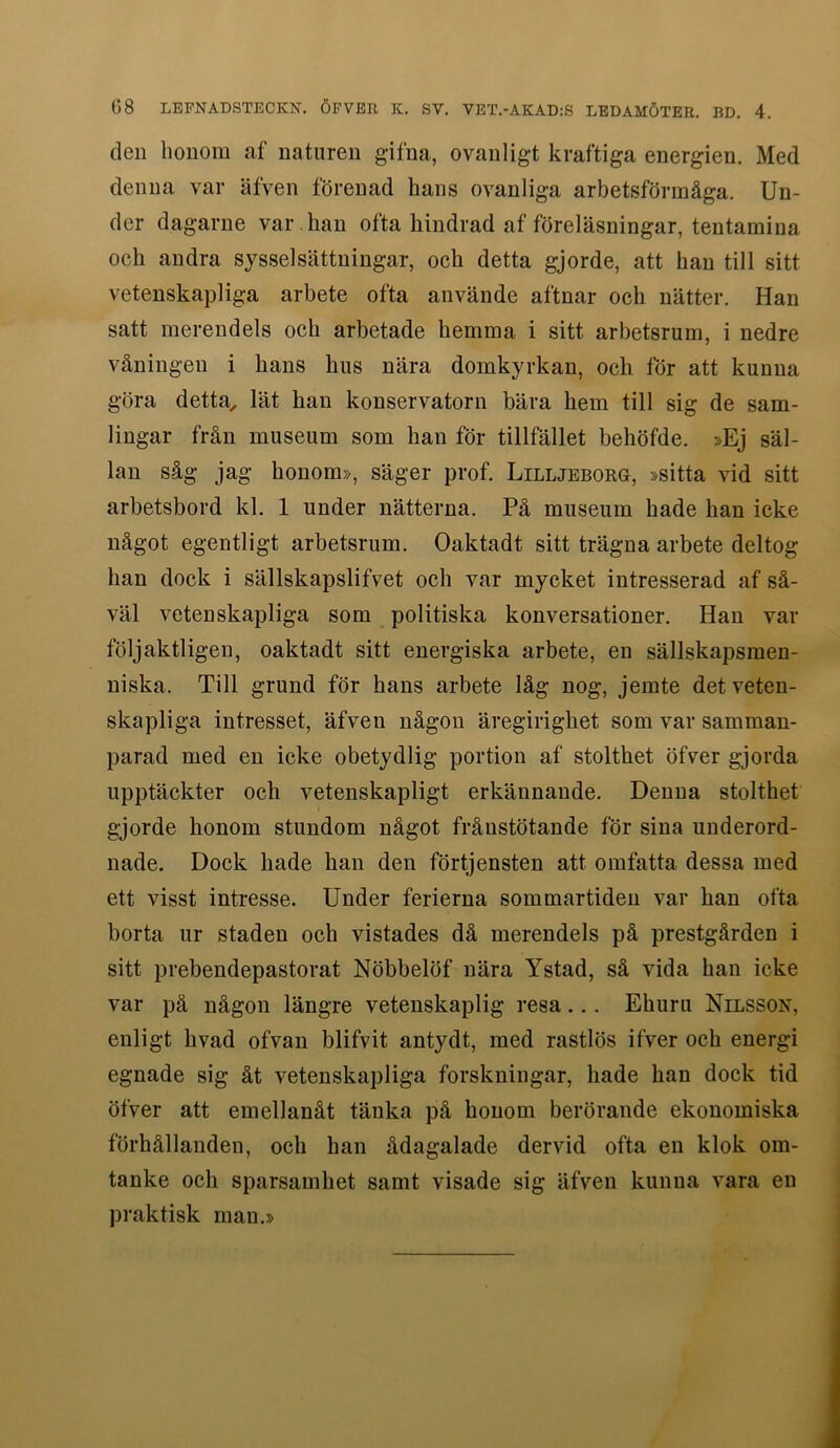 den honom af naturen gifna, ovanligt kraftiga energien. Med denna var äfven förenad hans ovanliga arbetsförmåga. Un- der dagarne var . han ofta hindrad af föreläsningar, tentamina och andra sysselsättningar, och detta gjorde, att han till sitt vetenskapliga arbete ofta använde aftnar och nätter. Han satt merendels och arbetade hemma i sitt arbetsrum, i nedre våningen i hans hus nära domkyrkan, och för att kunna göra detta^ lät han konservatorn bära hem till sig de sam- lingar från museum som han för tillfället behöfde. »Ej säl- lan såg jag honom», säger prof. Lilljeborg, »sitta vid sitt arbetsbord kl. 1 under nätterna. Pä museum hade han icke något egentligt arbetsrum. Oaktadt sitt trägna arbete deltog han dock i sällskapslifvet och var mycket intresserad af så- väl vetenskapliga som politiska konversationer. Han var följaktligen, oaktadt sitt energiska arbete, en sällskapsmen- niska. Till grund för hans arbete låg nog, jemte det veten- skapliga intresset, äfven någon äregirighet som var samman- parad med en icke obetydlig portion af stolthet öfver gjorda upptäckter och vetenskapligt erkännande. Denna stolthet gjorde honom stundom något frånstötande för sina underord- nade. Dock hade han den förtjensten att omfatta dessa med ett visst intresse. Under ferierna sommartiden var han ofta borta ur staden och vistades då merendels på prestgården i sitt prebendepastorat Nöbbelöf nära Ystad, så vida han icke var pä någon längre vetenskaplig resa... Ehuru Nilsson, enligt hvad ofvan blifvit antydt, med rastlös ifver och energi egnade sig åt vetenskapliga forskningar, hade han dock tid öfver att emellanåt tänka på honom berörande ekonomiska förhållanden, och han ådagalade dervid ofta en klok om- tanke och sparsamhet samt visade sig äfven kunna vara en praktisk man.»