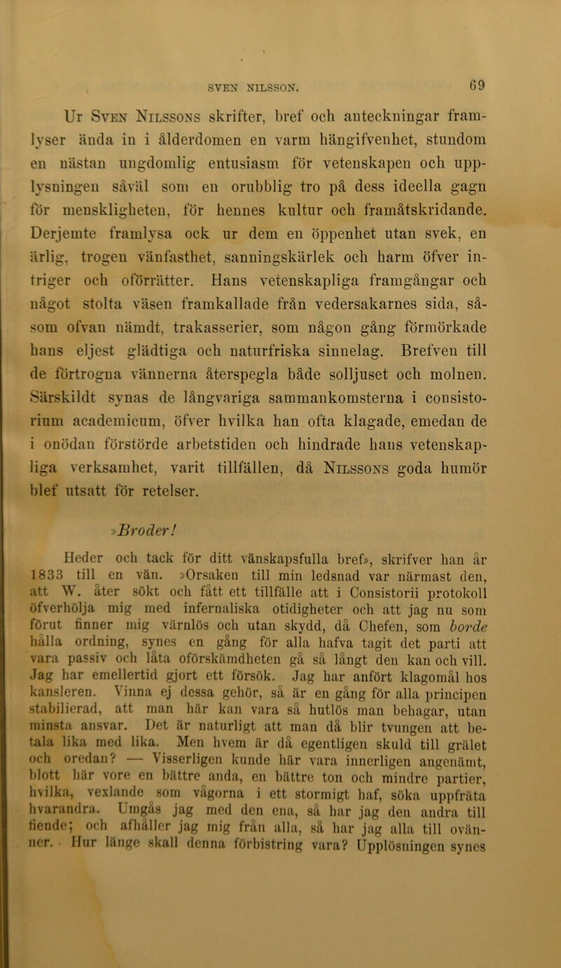Ur Sven Nilssons skrifter, bref och anteckningar fram- lyser ända in i ålderdomen en varm hängifvenhet, stundom en nästan ungdomlig entusiasm för vetenskapen och upp- lysningen såväl som en orubblig tro på dess ideella gagn tor menskligheten, för hennes kultur och framåtskridande. Derjemte framlysa ock ur dem en öppenhet utan svek, en ärlig, trogen vänfasthet, sanningskärlek och harm öfver in- triger och oförrätter. Hans vetenskapliga framgångar och något stolta väsen framkallade från vedersakarnes sida, så- som ofvan nämdt, trakasserier, som någon gång förmörkade hans eljest glädtiga och naturfriska sinnelag. Brefven till de förtrogna vännerna återspegla både solljuset och molnen. Särskildt synas de långvariga sammankomsterna i consisto- rium academicum, öfver hvilka han ofta klagade, emedan de i onödan förstörde arbetstiden och hindrade hans vetenskap- liga verksamhet, varit tillfällen, då Nilssons goda humör blef utsatt för retelser. ^Broder! Heder och tack för ditt vänskapsfulla bref), skrifver han år 1833 till en vän. »Orsaken till min ledsnad var närmast den, att W. åter sökt och tått ett tillfälle att i Consistorii protokoll öfverhölja mig med infernaliska otidigheter och att jag nu som förut finner mig värnlös och utan skydd, då Chefen, som borde hålla ordning, synes en gång för alla hafva tagit det parti att vara passiv och låta oförskämdheten gå så långt den kan och vill. Jag har emellertid gjort ett försök. Jag har anfört klagomål hos kansleren. Vinna ej dessa gehör, så är en gång för alla principen stabilierad, att man här kan vara så hutlös man behagar, utan minsta ansvar. Det är naturligt att man då blir tvungen att be- tala lika med lika. Men hvem är då egentligen skuld till grälet och oredan? — Visserligen kunde här vara innerligen angenämt, blott här vore en bättre anda, en bättre ton och mindre partier, hvilka, vexlandc^som vagorna i ett stormigt haf, söka uppfräta hvarandra. Urngas jag med den ena, så har jag den andra till fiende; och afhåller jag mig frän alla, så har jag alla till ovän- ner. • Ilur länge skall denna förbistring vara? Upplösningen synes