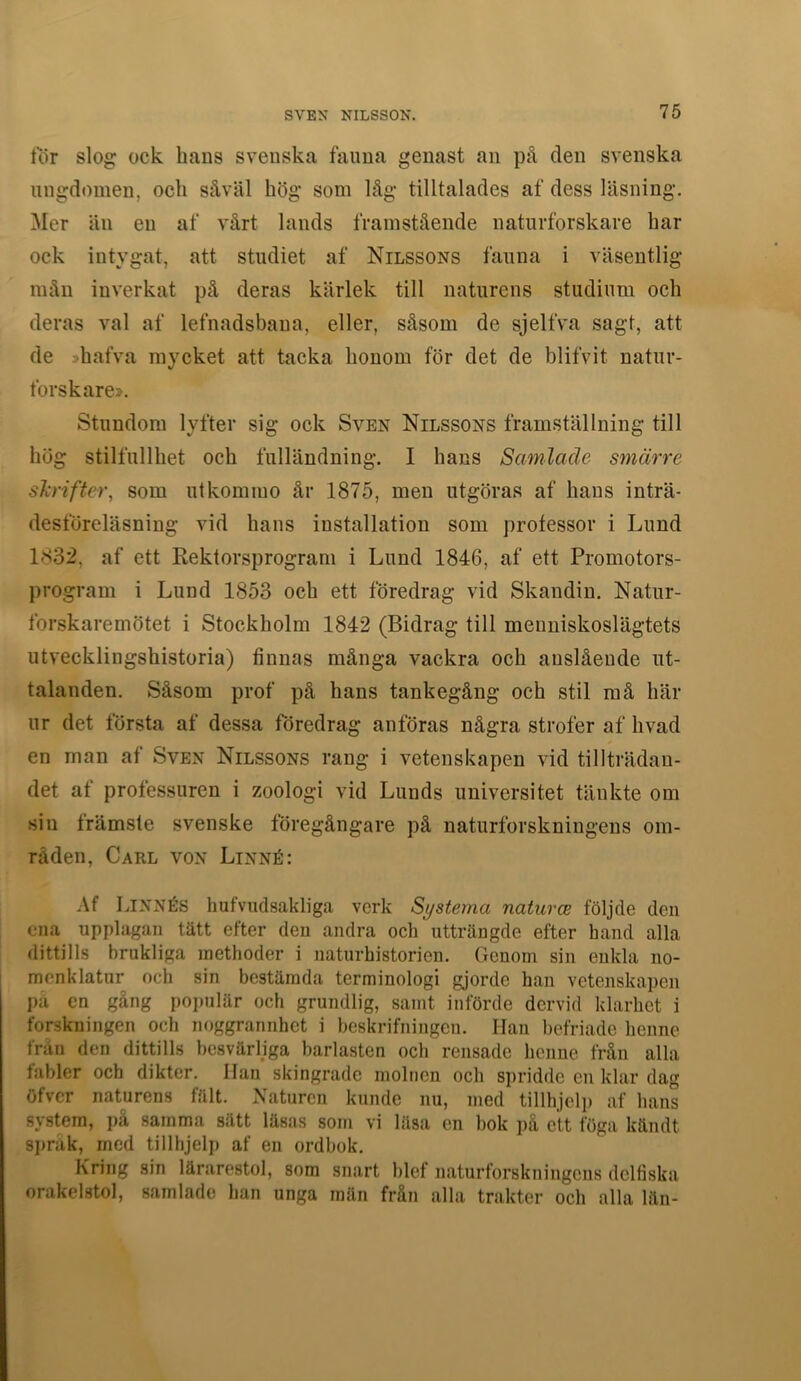 tor slog ock hans svenska fauna genast an på den svenska ungdomen, och såväl hög som låg tilltalades af dess läsning. Mer än en af vårt lands framstående naturforskare har ock intygat, att studiet af Nilssons fauna i väsentlig mån inverkat på deras kärlek till naturens studium och deras val af lefnadsbana, eller, såsom de sjelfva sagt, att de shafva mycket att tacka honom för det de blifvit natur- forskare». Stundom lyfter sig ock Sven Nilssons framställning till hög stilfullhet och fulländning. I hans Samlade smärre skrifter, som utkommo år 1875, men utgöras af hans inträ- desföreläsning vid hans installation som professor i Lund 1832, af ett Rektorsprogram i Lund 1846, af ett Promotors- program i Lund 1853 och ett föredrag vid Skandiu. Natur- forskaremötet i Stockholm 1842 (Bidrag till menniskoslägtets utvecklingshistoria) finnas många vackra och anslående ut- talanden. Såsom prof på hans tankegång och stil må här ur det första af dessa föredrag anföras några strofer af hvad en man at Sven Nilssons rang i vetenskapen vid tillträdan- det af professuren i zoologi vid Lunds universitet tänkte om sin främste svenske föregångare på naturforskningens om- råden, Carl von Linné: Af Linnés hufvudsakliga verk Systema naturce följde den ena upplagan tätt efter den andra och utträngde efter hand alla dittills brukliga inethoder i naturhistorien. Genom sin enkla no- menklatur och sin bestämda terminologi gjorde han vetenskapen pa en gång poi)ulär och grundlig, samt införde dervid klarhet i forskningen och noggrannhet i beskrifningen. Han befriade henne från den dittills besvärljga barlasten och rensade henne från alla fabler och dikter. Han skingrade molnen och spridde en klar dag öfver naturens fält. Naturen kunde nu, med tillhjelp af hans system, på samma sätt läsas som vi lilsa en bok på ett föga kändt si)rak, med tillhjelp af en ordbok. Kring sin lärarestol, som snart blef naturforskningens delfiska orakelstol, samlade han unga män från alla trakter och alla län-