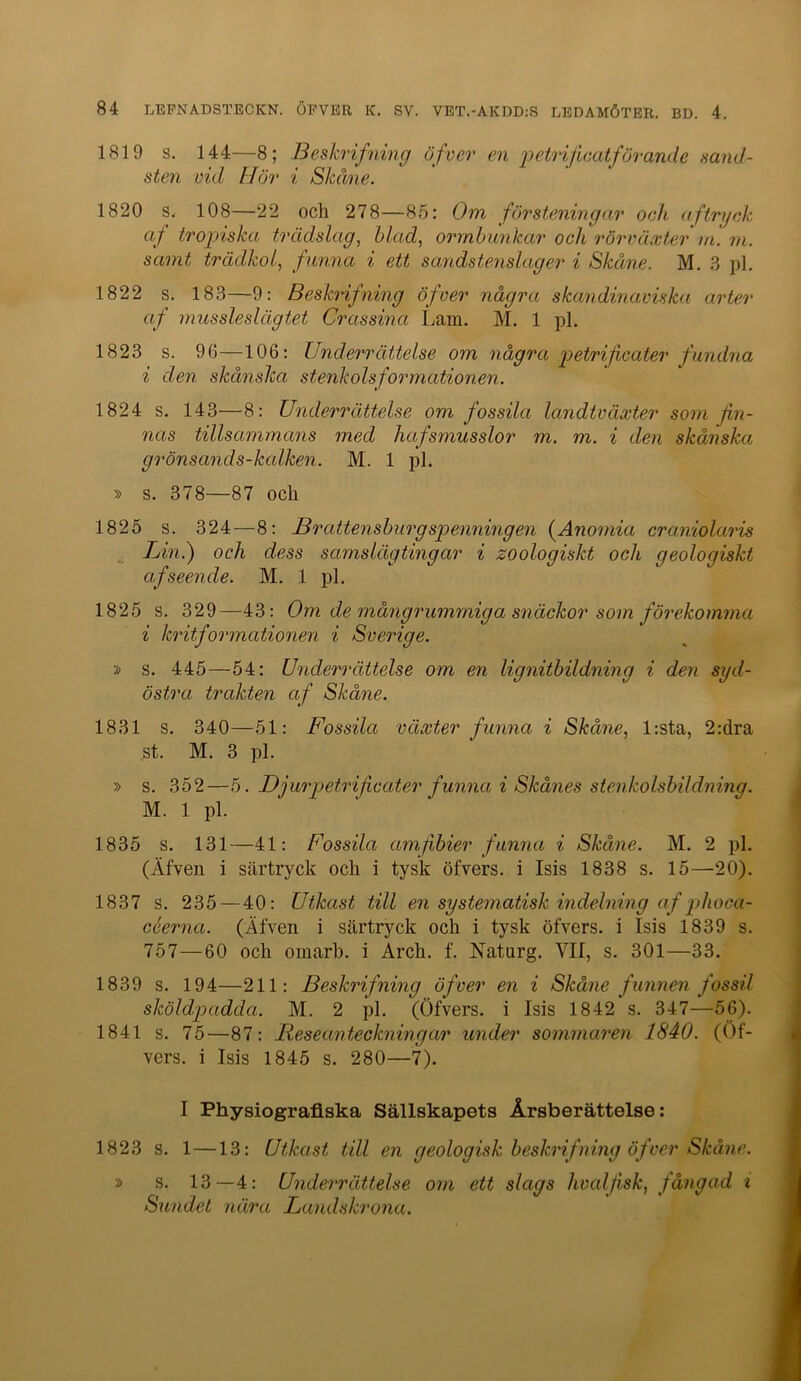 1819 s. 144—8; Beskrifning öfver en j^^trijicatförande sand- sten vid Hur i Skåne. 1820 s. 108—22 och 278—85: Om försteningar och aftryck af tropiska trädslag^ blad, ormbunkar och rörväxter in. m. samt trädkol, funna i ett sandstenslag er i Skåne. M. 3 pl. 1822 s. 183—9: Beskrifning öfver några skandinaviska arter af mussleslägtet Crassina Lam. M. 1 pl. 1823 s. 96—106: Underrättelse om några petrifcater fundna i den skånska stenkolsformationen. 1824 s. 143—8: Underrättelse om fossila landtväxter som fin- nas tillsammans med hafsmusslor m. m. i den skånska grönsands-kalken. M. 1 pl. » s. 378—87 och 1825 s. 324—8; Brattensburgspenningen (^Anomia craniolaris Lin.) och dess samslägtingar i zoologiskt och geologiskt af seende. M. 1 pl. 1825 s. 329—43; Om de månginimmiga snäckor som förekomma i kritformationen i Sverige. » s. 445—54: Underrättelse om en lignitbildning i den syd- östra trakten af Skåne. 1831 s. 340—51: Fossila växter funna i Skåne, l:sta, 2:dra st. M. 3 pl. » s. 352—5. Djurpetrificctter funna i Skånes stenko Isbildning. M. 1 pl. 1835 s. 131—41: Fossila amfibier funna i Skåne. M. 2 pl. (Äfven i särtryck och i tysk öfvers. i Isis 1838 s. 15—20). 1837 s. 235—40: Utkast till en systematisk indelning af phoca- céerna. (Äfven i särtryck och i tysk öfvers. i Isis 1839 s. 757—60 och omarb. i Arch. f. Naturg. VII, s. 301—33. 1839 s. 194—211: Beskrifning öfver en i Skåne funnen fossil sköldpadda. M. 2 pl. (Öfvers. i Isis 1842 s. 347—56). 1841 s. 75—87; Reseanteckningar under sommaren 1840. (Of- vers. i Isis 1845 s. 280—7). I Physiograflska Sällskapets Årsberättelse: 1823 s. 1—13: Utkast till en geologisk beskrifning öfver Skåne. » s. 13—4: Underrättelse om ett slags hvalfisk, fångad i Sundet nära Landskrona.