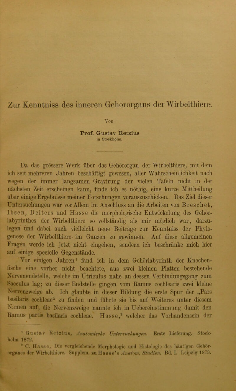 Von Prof. Gustav Petzius in Stockholm. Da das grössere Werk über das Gehörorgan der Wirbelthiere, mit dein ich seit mehreren Jahren beschäftigt gewesen, aller Wahrscheinlichkeit nach wegen der immer langsamen Gravirung der Gelen Tafeln nicht in der nächsten Zeit erscheinen kann, finde ich es nötliig, eine kurze Mittheilung über einige Ergebnisse meiner Forschungen vorauszuschicken. Das Ziel dieser Untersuchungen war vor Allem im Anschluss an die Arbeiten von Breschet, Ibsen, Deiters und Hasse die morphologische Entwickelung des Gehör- labyrinthes der Wirbelthiere so vollständig als mir möglich war, darzu- legen und dabei auch Gelleicht neue Beiträge zur Kenntniss der Phylo- genese der Wirbelthiere- im Ganzen zu gewinnen. Auf diese allgemeinen Fragen werde ich jetzt nicht eingehen, sondern ich beschränke mich hier auf einige specielle Gegenstände. Vor einigen Jahren1 fand ich in dem Gehörlabyrinth der Knochen- fische eine vorher nicht beachtete, aus zwei kleinen Platten bestehende Nervenendstelle, welche im Utriculus nahe an dessen Verbindungsgang zum Sacculus lag; zu dieser Endstelle gingen vom Banius cochlearis zwei kleine Nervenzweige ab. Ich glaubte in dieser Bildung die erste Spur der „Pars basilaris cochleae“ zu finden und führte sie bis auf Weiteres unter diesem Namen auf; die Nervenzweige nannte ich in Uebereinstimmung damit den Ramus partis basilaris cochleae. Hasse,2 welcher das Vorhandensein der * 1 Gustav Rctzius, Anatomische Untersuchungen. Erste Lieferung. Stock- holm 1872. 2 C. Hasse, Hie vergleichende Morphologie und Histologie des häutigen Gehör- organes der Wirbelthiere. Supplcm. zullasse’s Anatom. Studien, fid. I. Leipzig 1873.