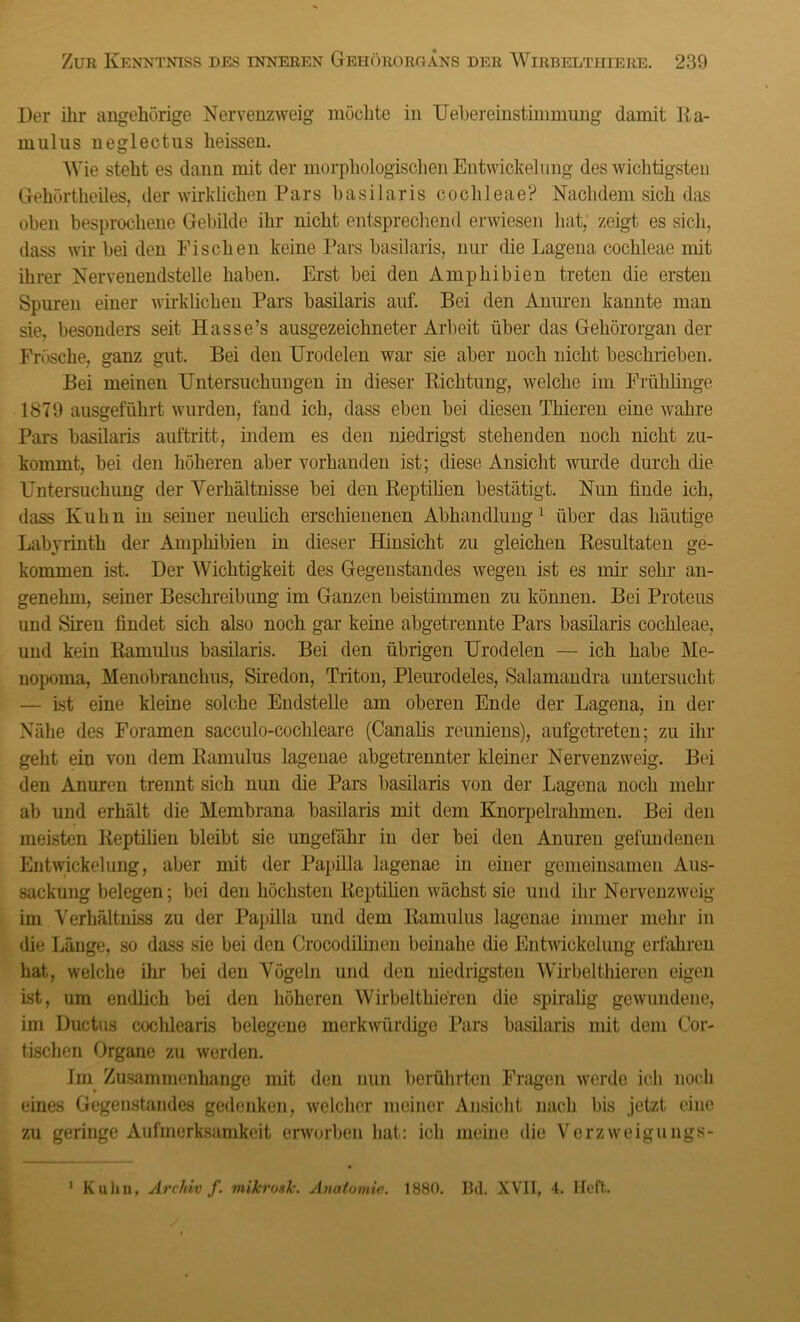 Der ihr ungehörige Nervenzweig möchte in Uehereinstimmung damit Ku- mulus neglectus heissen. Wie steht es dann mit der morphologischen Entwickelung des wichtigsten Gehörtheiles, der wirklichen Pars basilaris coclileae? Nachdem sich das oben besprochene Gebilde ihr nicht entsprechend erwiesen hat; zeigt es sich, dass wir bei den Fischen keine Pars basilaris, nur die Lagena cochleae mit ihrer Nervenendstelle haben. Erst bei den Amphibien treten die ersten Spuren einer wirklichen Pars basilaris auf. Bei den Anuren kannte man sie, besonders seit Hasse’s ausgezeichneter Arbeit über das Gehörorgan der Frösche, ganz gut. Bei den Urodelen war sie aber noch nicht beschrieben. Bei meinen Untersuchungen in dieser Richtung, welche im Frühlinge 1879 ausgeführt wurden, fand ich, dass eben bei diesen Thieren eine wahre Pars basilaris auftritt, indem es den niedrigst stehenden noch nicht zu- kommt, bei den höheren aber vorhanden ist; diese Ansicht wurde durch die Untersuchung der Verhältnisse bei den Reptilien bestätigt. Nun finde ich, dass Kuhn in seiner neulich erschienenen Abhandlung1 über das häutige Labyrinth der Amphibien in dieser Hinsicht zu gleichen Resultaten ge- kommen ist. Der Wichtigkeit des Gegenstandes wegen ist es mir sehr an- genehm, seiner Beschreibung im Ganzen beistimmen zu können. Bei Proteus und Siren findet sich also noch gar keine abgetrennte Pars basilaris cochleae, und kein Ramulus basilaris. Bei den übrigen Urodelen — ich habe Me- uopoma, Menobranchus, Siredon, Triton, Pleurodeles, Salamandra untersucht — ist eine kleine solche Endstelle am oberen Ende der Lagena, in der Nähe des Foramen sacculo-coclileare (Canalis reuniens), aufgetreten; zu ihr geht ein von dem Ramulus lagenae abgetrennter kleiner Nervenzweig. Bei den Anuren trennt sich nun die Pars basilaris von der Lagena noch mehr ab und erhält die Membrana basilaris mit dem Knorpelrahmen. Bei den meisten Reptilien bleibt sie ungefähr in der bei den Anuren gefundenen Entwickelung, aber mit der Papilla lagenae in einer gemeinsamen Aus- sackung belegen; bei den höchsten Reptilien wächst sie und ihr Nervenzweig im Verhältniss zu der Papilla und dem Ramulus lagenae immer mehr in die Länge, so dass sie bei den Crocodilinen beinahe die Entwickelung erfahren hat, welche ihr bei den Vögeln und den niedrigsten Wirbeltliieren eigen ist, um endlich bei den höheren Wirbeltliieren die spiralig gewundene, im Ductus cochlearis belegene merkwürdige Pars basilaris mit dem Cor- tischen Organe zu werden. im Zusammenhänge mit den nun berührten Fragen werde ich noch eines Gegenstandes gedenken, welcher meiner Ansicht nach bis jetzt eine zu geringe Aufmerksamkeit erworben hat: ich meine die Verzweigungs- 1 Kulm, Archiv f. milcrosk. Anatomie. 1880. Bd. XVII, 4. Heft.