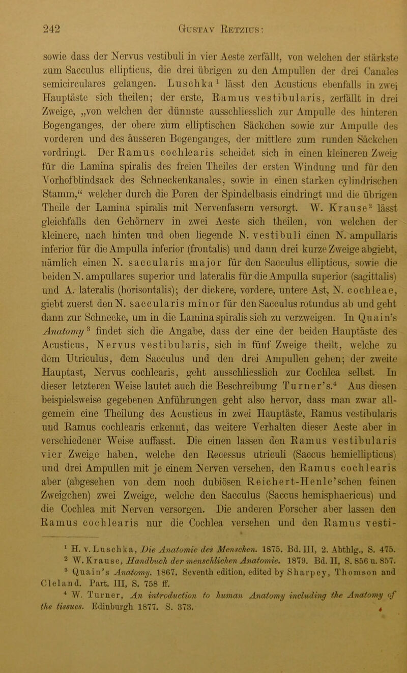 sowie dass der Nervus vestibuli in vier Aeste zerfällt, von welchen der stärkste zum Sacculus ellipticus, die drei übrigen zu den Ampullen der drei Canales semicirculares gelangen. Lusclika1 lässt den Acusticus ebenfalls in zwei Hauptäste sich theilen; der erste, Ramus vestibularis, zerfällt in drei Zweige, „von welchen der dünnste ausschliesslich zur Ampulle des hinteren Bogenganges, der obere zum elliptischen Säckchen sowie zur Ampulle des vorderen und des äusseren Bogenganges, der mittlere zum runden Säckchen vordringt. Der Ramus coclilearis scheidet sich in einen kleineren Zweig für die Lamina spiralis des freien Theiles der ersten Windung und für den Vorhofblindsack des Schneckenkanales, sowie in einen starken cylindrischen Stamm,“ welcher durch die Poren der Spindelbasis eindringt und die übrigen Theile der Lamina spiralis mit Nervenfasern versorgt. W. Krause2 3 lässt gleichfalls den Gehörnerv in zwei Aeste sich theilen, von welchen der kleinere, nach hinten und oben liegende N. vestibuli einen N. ampullaris inferior für die Ampulla inferior (frontalis) und dann drei kurze Zweige abgiebt, nämlich einen N. saccularis major für deu Sacculus ellipticus, sowie die beiden N. ampulläres superior und lateralis für* die Ampulla superior (sagittalis) und A. lateralis (horisontalis); der dickere, vordere, untere Ast, N. cochleae, giebt zuerst denN. saccularis minor für den Sacculus rotundus ab und geht dann zur Schnecke, um in die Lamina spiralis sich zu verzweigen. In Quain’s Anatomy3 findet sich die Angabe, dass der eine der beiden Hauptäste des Acusticus, Nervus vestibularis, sich in fünf Zweige theilt, welche zu dem Utriculus, dem Sacculus und den drei Ampullen gehen; der zweite Hauptast, Nervus cochlearis, geht ausschliesslich zur Cochlea selbst. In dieser letzteren Weise lautet auch die Beschreibung Turner’s.4 Aus diesen beispielsweise gegebenen Anführungen geht also hervor, dass man zwar all- gemein eine Theilung des Acusticus in zwei Hauptäste, Ramus vestibularis und Ramus cochlearis erkennt, das weitere Verhalten dieser Aeste aber in verschiedener Weise auffasst. Die einen lassen den Ramus vestibularis vier Zweige haben, welche den Recessus utriculi (Saccus hemiellipticus) und drei Ampullen mit je einem Nerven versehen, den Ramus cochlearis aber (abgesehen von dem noch dubiösen Reichert-He nie’sehen feinen Zweigehen) zwei Zweige, welche den Sacculus (Saccus hemisphaericus) und die Cochlea mit Nerven versorgen. Die anderen Forscher aber lassen den Ramus cochlearis nur die Cochlea versehen und den Ramus vesti- 1 H. v. Luschka, Die Anatomie des Menschen. 1875. Bd. III, 2. Abtklg., S. 475. 2 W. Krause, Handbuch der menschlichen Anatomie. 1879. Bd. II, S. 856 u. 857. 3 Quain’s Anatomy. 1867. Seventb edition, edited by Sharpey, Thomson and C lei and. Part. III, S. 758 ff. 4 W. Turner, An introduction to human Anatomy including the Anatomy of tlie tissues. Edinburgh 1877. S. 373. 4