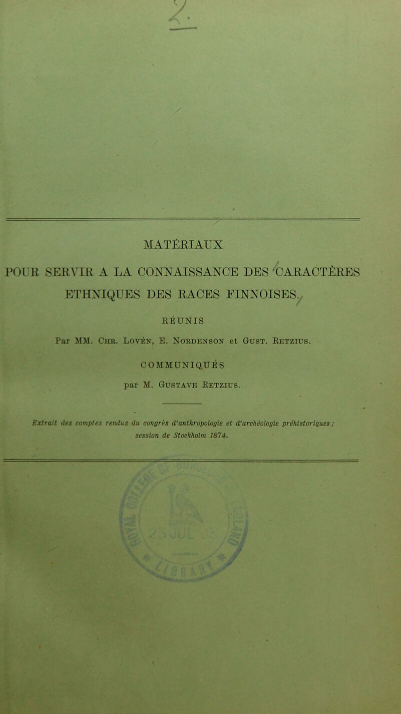 POUR SERVIR A LA CONNAISSANCE DES 'CARACTÈRES ETHNIQUES DES RACES FINNOISES. RÉUNIS Par MM. Chr. Lovén, E. Nordeuson et Gust. Retzius. COMMUNIQUÉS par M. Gustave Retzius. Extrait des comptes rendus du congrès d’anthropologie et d’archéologie préhistoriques ; session de Stockholm 1874.