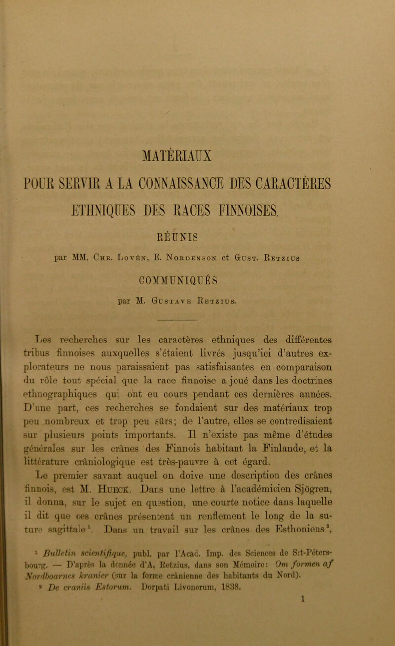 POUR SERVIR A LA CONNAISSANCE DES CARACTÈRES ETHNIQUES DES RACES FINNOISES. RÉUNIS par MM. Chr. Lovén, E. Nordenson et Gust. Retzius COMMUNIQUÉS par M. Gustave Retzius. Les recherches sur les caractères ethniques des différentes tribus finnoises auxquelles s’étaient livrés jusqu’ici d’autres ex- plorateurs ne nous paraissaient pas satisfaisantes en comparaison du rôle tout spécial que la race finnoise a joué dans les doctrines ethnographiques qui ont eu cours pendant ces dernières années. D’une part, ces recherches se fondaient sur des matériaux trop peu nombreux et trop peu sûrs; de l’autre, elles se contredisaient sur plusieurs points importants. Il n’existe pas môme d’études générales sur les crânes des Finnois habitant la Finlande, et la littérature crâniologique est très-pauvre à cet égard. Le premier savant auquel on doive une description des crânes finnois, est M. HüECK. Dans uno lettre à l’académicien Sjôgren, il donna, sur le sujet en question, une courte notice dans laquelle il dit que ces crânes présentent un renflement le long de la su- ture sagittale1. Dans un travail sur les crânes des Esthoniens*, 1 Bulletin scientifique, publ. par l’Acad. Imp. des Sciences de S:t,-Péters- bourg. — D’après la donnée d’A, Hetzius, dans son Mémoire: Om formen af Nordboarncs kranicr (sur la forme crânienne des habitants du Nord). 8 De ernniis Estorum. Dorpati Livonorum, 1838.