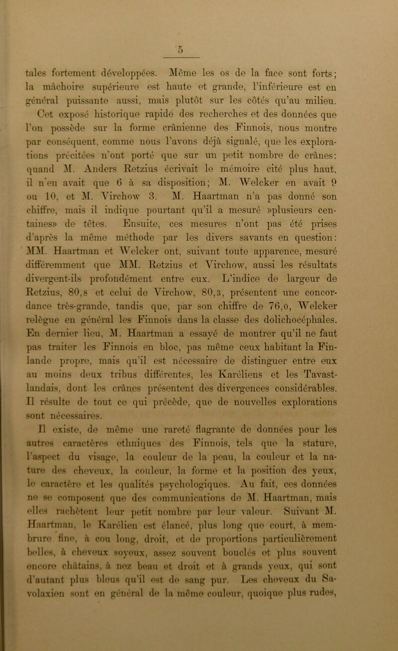 taies fortement développées. Meme les os de la face sont forts ; la mâchoire supérieure est haute et grande, l’inférieure est en général puissante aussi, mais plutôt sur les côtés qu’au milieu. Cet exposé historique rapide des recherches et des données que l’on possède sur la forme crânienne des Finnois, nous montre par conséquent, comme nous l’avons déjà signalé, que les explora- tions précitées n'ont porté que sur un petit nombre de crânes: quand M. Anders Retzius écrivait le mémoire cité plus haut, il n'en avait que G à sa disposition; M. Welcker en avait 9 ou 10, et M. Virchow 3. M. Haartman n’a pas donné son chiffre, mais il indique pourtant qu’il a mesuré plusieurs cen- taines» de têtes. Ensuite, ces mesures n’ont pas été prises d'après la même méthode par les divers savants en question: MM. Haartman et Welcker ont, suivant toute apparence, mesuré différemment que MM. Retzius et Virchow, aussi les résultats divergent-ils profondément entre eux. L’indice de largeur de Retzius, 80,8 et celui de Virchow, 80,3, présentent une concor- dance très-grande, tandis que, par son chiffre de 76,0, Welcker relègue en général les Finnois dans la classe des dolichocéphales. En dernier lieu, M. Haartman a essayé de montrer qu’il ne faut pas traiter les Finnois en bloc, pas même ceux habitant la Fin- lande propre, mais qu’il est nécessaire de distinguer entre eux au moins deux tribus différentes, les Karéliens et les Tavast- landais, dont les crân.es présentent des divergences considérables. Il résulte de tout ce qui précède, que de nouvelles explorations sont nécessaires. Il existe, de même une rareté flagrante de données pour les autres caractères ethniques des Finnois, tels que la stature, l'aspect du visage, la couleur de la peau, la couleur et la na- ture des cheveux, la couleur, la forme et la position des yeux, le caractère et les qualités psychologiques. Au fait, ces données ne se composent que des communications do M. Haartman, mais elles rachètent leur petit nombre par leur valeur. Suivant M. Haartman, le Karélicn est élancé, plus long que court, à mem- brure fine, à cou long, droit, et de proportions particulièrement belles, à cheveux soyeux, assez souvent bouclés et plus souvent encore châtains, à nez beau et droit et à grands yeux, qui sont d’autant plus bleus qu'il est de sang pur. Les cheveux du Sa- volaxien sont en général do la même couleur, quoique plus rudes,