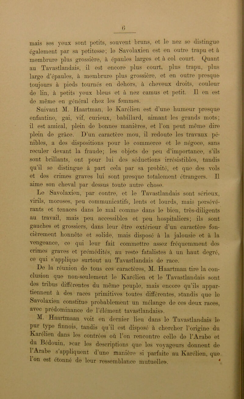 mais ses yeux sont petits, souvent bruns, et le nez se distingue également par sa petitesse; le Savolaxien est en outre trapu et à membrure plus grossière, à épaules larges et à col court. Quant au Tavastlandais, il est encore plus court, plus trapu, plus large d’épaules, à membrure plus grossière, et en outre presque toujours à pieds tournés en dehors, à cheveux droits, couleur de lin, à petits yeux bleus et à nez camus et petit. Il en est de même en général chez les femmes. Suivant M. Haartman, le Karélien est d’une humeur presque enfantine, gai, vif, curieux, babillard, aimant les grands mots; il est amical, plein de bonnes manières, et l’on peut même dire plein de grâce. D’un caractère mou, il redoute les travaux pé- nibles, a des dispositions pour le commerce et le négoce, sans reculer devant la fraude; les objets de peu d’importance, s'ils sont brillants, ont pour lui des séductions irrésistibles, tandis qu’il se distingue à part cela par sa probité, et que des vols et des crimes graves lui sont presque totalement étrangers. Il aime son cheval par dessus toute autre chose. Le Savolaxien, par contre, et le Tavastlandais sont sérieux, virils, moroses, peu communicatifs, lents et lourds, mais persévé- rants et tenaces dans le mal comme dans le bien, très-diligents au travail, mais peu accessibles et peu hospitaliers; ils sont gauches et grossiers, dans leur être extérieur d’un caractère fon- cièrement honnête et solide, mais disposé à la jalousie et à la vengeance, ce qui leur fait commettre assez fréquemment des crimes graves et prémédités, au reste fatalistes à un haut degré, ce qui s’applique surtout au Tavastlandais de race. De la réunion de tous ces caractères, M. Haartman tire la con- clusion que non-seulement le Karélien et le Tavastlandais sont des tribus différentes du même peuple, mais encore qu'ils appar- tiennent à des races primitives toutes différentes, «tandis que le Savolaxien constitue probablement un mélange de ces deux races, avec prédominance de l’élément tavastlandais». M. Haartmaan voit en dernier lieu dans le Tavastlandais le pur type finnois, tandis qu'il est disposé à chercher l’origine du Karélien dans les contrées où l’on rencontre celle de l’Arabe et du Bédouin, «car les descriptions que les voyageurs donnent de 1 Arabe s appliquent d’une manière si parfaite au Karélien, que