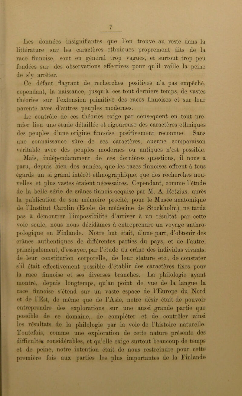 Les données insignifiantes que l’on trouve au reste dans la littérature sur les caractères ethniques proprement dits de la race finnoise, sont en général trop vagues, et surtout trop peu fondées sur des observations effectives pour qu’il vaille la peine de s'y arrêter. Ce défaut flagrant de recherches positives n’a pas empêché, cependant, la naissance, jusqu’à ces tout derniers temps, de vastes théories sur l'extension primitive des races finnoises et sur leur parenté avec d’autres peuples modernes. Le contrôle de ces théories exige par conséquent en tout pre- mier lieu une étude détaillée et rigoureuse des caractères ethniques des peuples d’une origine finnoise positivement reconnue. Sans une connaissance sûre de ces caractères, aucune comparaison véritable avec des peuples modernes ou antiques n’est possible. Mais, indépendamment de ces dernières questions, il nous a paru, depuis bien des années, que les races finnoises offrent à tous égards un si grand intérêt ethnographique, que des recherches nou- velles et plus vastes étaient nécessaires. Cependant, comme l’étude de la belle série de crânes finnois acquise par M. A. Retzius, après la publication de son mémoire précité, pour le Musée anatomique de l'Institut Carolin (Ecole de médecine de Stockholm), ne tarda pas à démontrer l’impossibilité d’arriver à un résultat par cette voie seule, nous nous décidâmes à entreprendre un voyage anthro- pologique en Finlande. Notre but était, d’une part, d’obtenir des crânes authentiques de differentes parties du pays, et de l’autre, principalement, d’essayer, par l’étude du crâne des individus vivants, de leur constitution corporelle, de leur stature etc., de constater s’il était effectivement possible d’établir des caractères fixes pour la race finnoise et ses diverses branches. La philologie ayant montré, depuis longtemps, qu’au point de vue de la langue la race finnoise s’étend sur un vaste espace de l’Europe du Nord et de 1 Est, de même que de l’Asie, notre désir était de pouvoir entreprendre dos explorations sur une aussi grande partie que possible de ce domaine, de compléter et de contrôler ainsi les résultats de la philologie par la voie do l’histoire naturelle. Toutefois, comme une exploration de cette nature présente des difficultés considérables, et qu’elle exige surtout beaucoup de temps et de peine, notre intention était de nous restreindre pour cette première fois aux parties les plus importantes de la Finlande