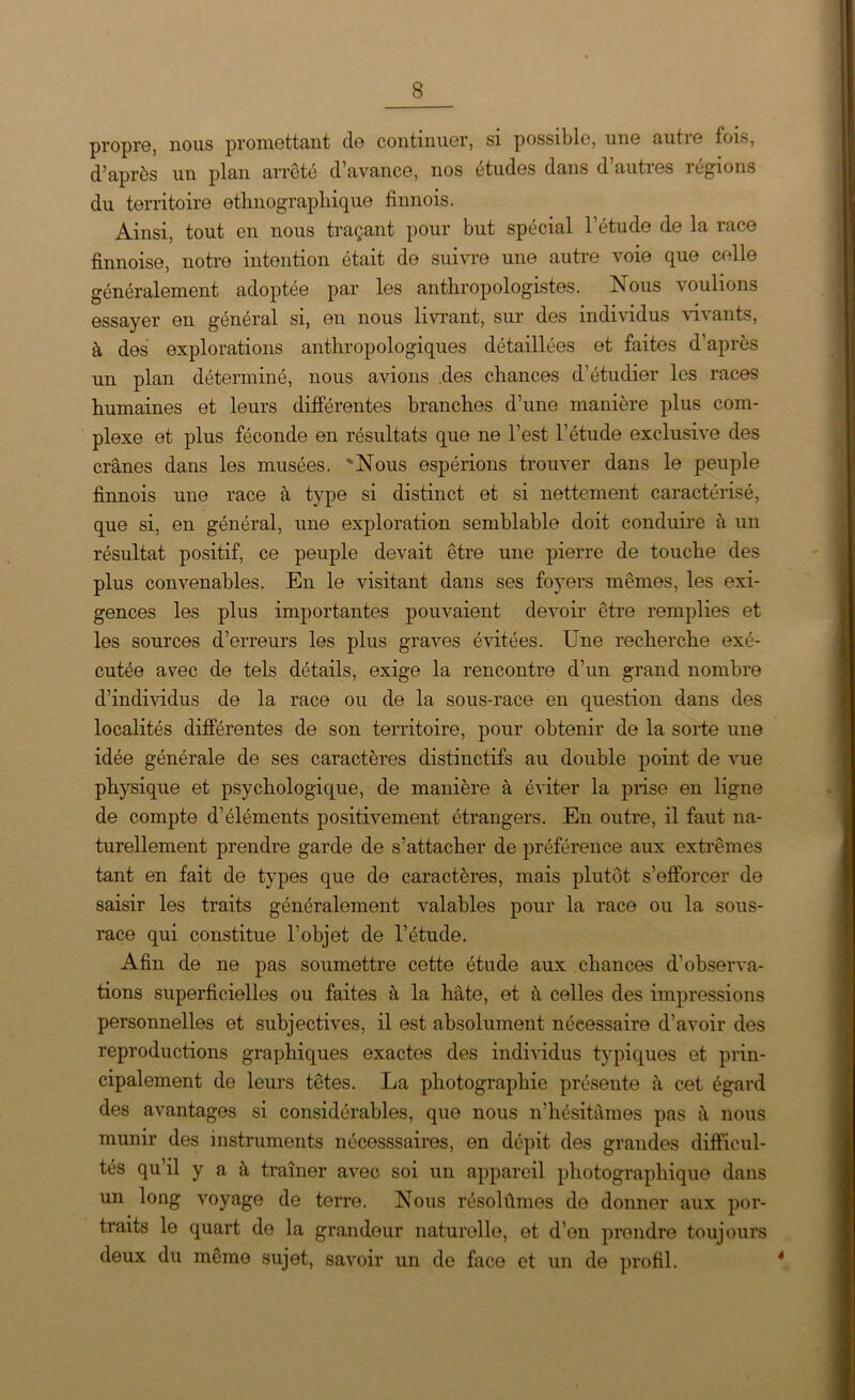 propre, nous promettant de continuer, si possible, une autre fois, d’après un plan arrêté d’avance, nos études dans d’autres régions du territoire ethnographique finnois. Ainsi, tout en nous traçant pour but spécial l’étude de la race finnoise, notre intention était de suivre une autre voie que celle généralement adoptée par les anthropologistes. Nous voulions essayer en général si, on nous livrant, sur des individus vivants, à des explorations anthropologiques détaillées et faites d’après un plan déterminé, nous avions .des chances d’étudier les races humaines et leurs différentes branches d’une manière plus com- plexe et plus féconde en résultats que ne l’est l’étude exclusive des crânes dans les musées. 'Nous espérions trouver dans le peuple finnois une race à type si distinct et si nettement caractérisé, que si, en général, une exploration semblable doit conduire à un résultat positif, ce peuple devait être une pierre de touche des plus convenables. En le visitant dans ses foyers mêmes, les exi- gences les plus importantes pouvaient devoir être remplies et les sources d’erreurs les plus graves évitées. Une recherche exé- cutée avec de tels détails, exige la rencontre d’un grand nombre d’individus de la race ou de la sous-race en question dans des localités différentes de son territoire, pour obtenir de la sorte une idée générale de ses caractères distinctifs au double point de vue physique et psychologique, de manière à éviter la prise en ligne de compte d’éléments positivement étrangers. En outre, il faut na- turellement prendre garde de s’attacher de préférence aux extrêmes tant en fait de types que de caractères, mais plutôt s’efforcer de saisir les traits généralement valables pour la race ou la sous- race qui constitue l’objet de l’étude. Afin de ne pas soumettre cette étude aux chances d’observa- tions superficielles ou faites à la hâte, et â celles des impressions personnelles et subjectives, il est absolument nécessaire d’avoir des reproductions graphiques exactes des individus typiques et prin- cipalement de leurs têtes. La photographie présente à cet égard des avantages si considérables, que nous n’hésitâmes pas à nous munir des instruments nécesssaires, en dépit des grandes difficul- tés qu’il y a à traîner avec soi un appareil photographique dans un long voyage de terre. Nous résolûmes de donner aux por- traits le quart de la grandeur naturelle, et d’on prendre toujours deux du même sujet, savoir un de face et un de profil. 4