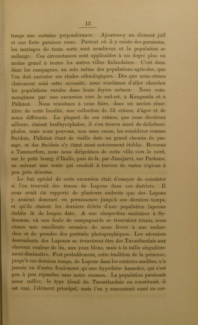 temps une certaine prépondérance. Ajoutons-y un élément juif et une forte garnison russe. Partout où il y existe des garnisons, les mariages de toute sorte sont nombreux et la population se mélange. Ces circonstances sont applicables à un degré plus ou moins grand à toutes les autres villes finlandaises. C’est donc dans les campagnes, au sein meme des populations agricoles, que l’on doit exécuter ses études ethnologiques. Dès que nous eûmes clairement saisi cette nécessité, nous résolûmes d’aller chercher les populations rurales dans leurs foyers mêmes. Nous com- mençâmes par une excursion vers le sud-est, à Kangasala et à Palkanâ. Nous réussîmes à nous faire, dans un ancien cime- tière de cette localité, une collection de 55 crânes, d’âges et de sexes différents. La plupart de ces crânes, que nous décrirons ailleurs, étaient brachycéphales; il s’en trouva aussi de dolichocé- phales, mais nous pouvons, non sans cause, les considérer comme Suédois, Pâlkânâ étant de vieille date un grand chemin de pas- sage, et des Suédois s’v étant aussi notoirement établis. Revenus à Tammerfors, nous nous dirigeâmes de cette ville vers le nord, sur le petit bourg d’Ikalis, puis delà, par Jâmijârvi, sur Parkano, en suivant une route qui conduit à travers de vastes régions à peu près désertes. Le but spécial de cette excursion était d’essayer de constater si l’on trouvait des traces de Lapons dans ces districts. Il nous avait été rapporté de plusieurs endroits que des Lapons y avaient demeuré en permanence jusqu’à ces derniers temps, et qu’ils étaient les derniers débris d’une population laponne établie là de longue date. A une «inspection sanitaire» à Sy- denmaa, où une foule de campagnards se trouvaient réunis, nous eûmes une excellente occasion de nous livrer à nos recher- ches et de prendre des portraits photographiques. Les «derniers descendants des Lapons» se trouvèrent être des Tavastlandais aux cheveux couleur de lin, aux yeux bleus, mais à la taille singulière- ment diminutive. Fort probablement, cette tradition de la présence, jusqu’à ces derniers temps, de Lapons dans les contrées susdites, n’a jamais eu d’autre fondement qu’une hypothèse hasardée, qui s’est peu à peu répandue sans autre examen. La population paraissait assez mêlée; le type blond du Tavastlandais en constituait, il est vrai, l’élément principal, mais l’on y rencontrait aussi un cer-