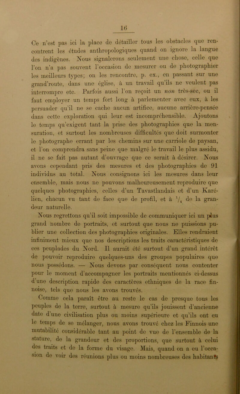 1(3 Ce n’est pas ici la place (le détailler tous les obstacles que ren- contrent les études anthropologiques quand on ignore la langue des indigènes. Nous signalerons seulement une chose, celle que l’on n’a pas souvent l’occasion de mesurer ou de photographier les meilleurs types; on les rencontre, p. ex., en passant sur une grand’route, dans une église, à un travail qu ils ne veulent pas interrompre etc. Parfois aussi l’on reçoit un non très-sec, ou il faut employer un temps fort long à parlementer avec eux, à les persuader qu’il ne se cache aucun artifice, aucune arrière-pensée dans cette exploration qui leur est incompréhensible. Ajoutons le temps qu’exigent tant la prise des photographies que la men- suration, et surtout les nombreuses difficultés que doit surmonter le photographe errant par les chemins sur une carriole de paysan, et l’on comprendra sans peine que malgré le travail le plus assidu, il ne se fait pas autant d’ouvrage que ce serait à désirer. Nous avons cependant pris des mesures et des photographies de 91 individus au total. Nous consignons ici les mesures dans leur ensemble, mais nous ne pouvons malheureusement reproduire que quelques photographies, celles d’un Tavastlandais et d’un Karé- lien, chacun vu tant de face que de profil, et à 1/i de la gran- deur naturelle. Nous regrettons qu’il soit impossible de communiquer ici un pius grand nombre de portraits, et surtout que nous ne puissions pu- blier une collection des photographies originales. Elles rendraient infiniment mieux que nos descriptions les traits caractéristiques de ces peuplades du Nord. Il aurait été surtout d’un grand intérêt de pouvoir reproduire quelques-uns des groupes populaires que nous possédons. — Nous devons par conséquent nous contenter pour le moment d’accompagner les portraits mentionnés ci-dessus d’une description rapide des caractères ethniques de la race fin- noise, tels que nous les avons trouvés. Comme cela paraît être au reste le cas de presque tous les peuples de la terre, surtout à mesure qu'ils jouissent d’ancienne date d’une civilisation plus ou moins supérieure et qu’ils ont eu le temps de se mélanger, nous avons trouvé chez les Finnois une mutabilité considérable tant au point de vue de l’ensemble de la stature, de la grandeur et des proportions, que surtout à celui des traits et de la forme du visage. Mais, quand on a eu l’occa- sion de voir des réunions plus ou moins nombreuses des habitante