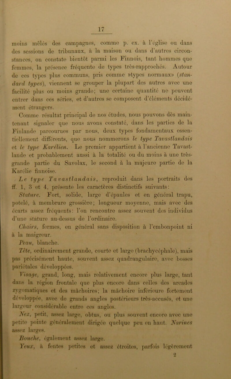 moins mêlés des campagnes, comme p. ex. à l’église ou dans des sessions de tribunaux, à la maison ou dans d’autres circon- stances, on constate bientôt parmi les Finnois, tant hommes que femmes, la présence fréquente de types très-rapprochés. Autour de ces types plus communs, pris comme »types normaux» (stan- dard types), viennent se grouper la plupart des autres avec une facilité plus ou moins grande; une certaine quantité ne peuvent entrer dans ces séries, et d’autres se composent d’éléments décidé- ment étrangers. Comme résultat principal de nos études, nous pouvons dès main- tenant signaler que nous avons constaté, dans les parties de la Finlande parcourues par nous, deux types fondamentaux essen- tiellement différents, que nous nommerons le type Tavastlandais et le type Karélien. Le premier appartient à l’ancienne Tavast- lande et probablement aussi à la. totalité ou du moins à une très- grande partie du Savolax, le second à la majeure partie de la Karélie finnoise. Le type Tavastlandais, reproduit dans les portraits des ff. 1, 3 et 4, présente les caractères distinctifs suivants: Stature. Fort, solide, large d’épaules et en général trapu, potelé, à membrure grossière; longueur moyenne, mais avec des écarts assez fréquents: l’on rencontre assez souvent des individus d’une stature au-dessus de l’ordinaire. Chairs, fermes, en général sans disposition à l’embonpoint ni à la maigreur. Peau, blanche. Tète, ordinairement grande, courte et large (brachycéphale), mais pas précisément haute, souvent assez quadrangulaire, avec bosses pariétales développées. Visage, grand, long, mais relativement encore plus large, tant dans la région frontale que plus encore dans celles des arcades zygomatiques et des mâchoires; la mâchoire inférieure fortement développée, avec do grands angles postérieurs très-accusés, et une largeur considérable entre ces angles. Nez, petit, assez large, obtus, ou plus souvent encore avec une petite pointe généralement dirigée quelque peu en haut. Narines assez larges. Bouche, également assez large. Yeux, à fentes petites et assez étroites, parfois légèrement 2