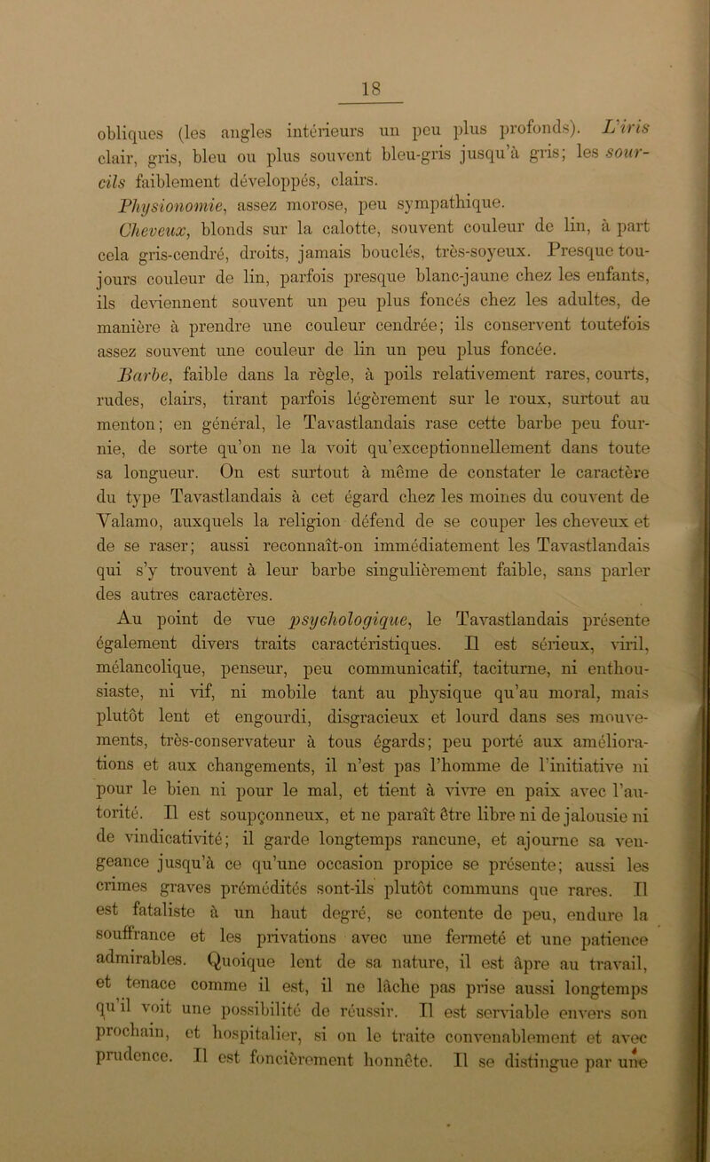 obliques (les angles intérieurs un peu plus profonds). L'iris clair, gris, bleu ou plus souvent bleu-gris jusqu’à gris; les sour- cils faiblement développés, clairs. Physionomie, assez morose, peu sympathique. Cheveux, blonds sur la calotte, souvent couleur de lin, à part cela gris-cendré, droits, jamais bouclés, très-soyeux. Presque tou- jours couleur de lin, parfois presque blanc-jaune chez les enfants, ils deviennent souvent un peu plus foncés chez les adultes, de manière à prendre une couleur cendrée; ils conservent toutefois assez souvent une couleur de lin un peu plus foncée. Barbe, faible dans la règle, à poils relativement rares, courts, rudes, clairs, tirant parfois légèrement sur le roux, surtout au menton; en général, le Tavastlandais rase cette barbe peu four- nie, de sorte qu’on ne la voit qu’exceptionnellement dans toute sa longueur. On est surtout à même de constater le caractère du type Tavastlandais à cet égard chez les moines du couvent de Valamo, auxquels la religion défend de se couper les cheveux et de se raser; aussi reconnaît-on immédiatement les Tavastlandais qui s’y trouvent à leur barbe singulièrement faible, sans parler des autres caractères. Au point de vue psychologique, le Tavastlandais présente également divers traits caractéristiques. Il est sérieux, viril, mélancolique, penseur, peu communicatif, taciturne, ni enthou- siaste, ni vif, ni mobile tant au physique qu’au moral, mais plutôt lent et engourdi, disgracieux et lourd dans ses mouve- ments, très-conservateur à tous égards; peu porté aux améliora- tions et aux changements, il n’est pas l’homme de l’initiative ni pour le bien ni pour le mal, et tient à vivre en paix avec T au- torité. Il est soupçonneux, et ne paraît être libre ni de jalousie ni de vindicativité ; il garde longtemps rancune, et ajourne sa ven- geance jusqu’à ce qu’une occasion propice se présente; aussi les crimes graves prémédités sont-ils plutôt communs que rares. Il est fataliste à un haut degré, se contente de peu, endure la souffrance et les privations avec une fermeté et une patience admirables. Quoique lent de sa nature, il est âpre au travail, et tenace comme il est, il ne lâche pas prise aussi longtemps qu il voit une possibilité de réussir. Il est serviable envers son prochain, et hospitalier, si on le traite convenablement et avec prudence. Il est foncièrement honnête. Il se distingue par une