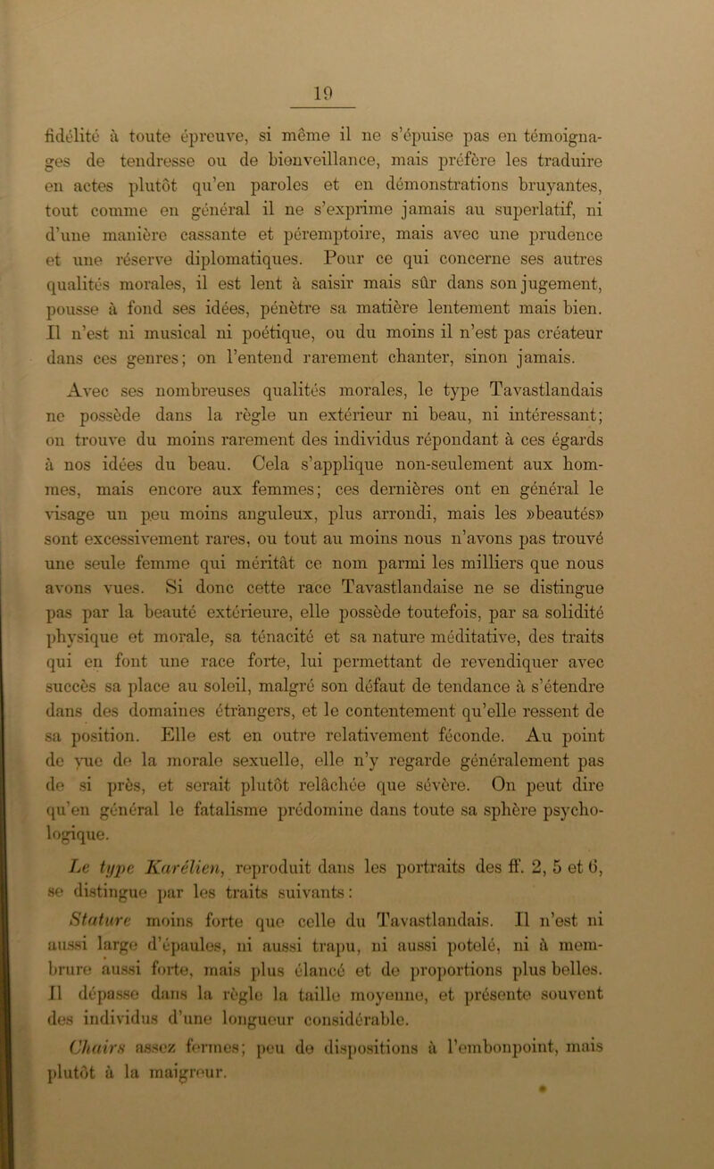 fidélité à toute épreuve, si meme il ne s’épuise pas en témoigna- ges de tendresse ou de bienveillance, mais préfère les traduire en actes plutôt qu’en paroles et en démonstrations bruyantes, tout comme en général il ne s’exprime jamais au superlatif, ni d’une manière cassante et péremptoire, mais avec une prudence et une réserve diplomatiques. Pour ce qui concerne ses autres qualités morales, il est lent à saisir mais sûr dans son jugement, pousse à fond ses idées, pénètre sa matière lentement mais bien. Il n’est ni musical ni poétique, ou du moins il n’est pas créateur dans ces genres; on l’entend rarement chanter, sinon jamais. Avec ses nombreuses qualités morales, le type Tavastlandais ne possède dans la règle un extérieur ni beau, ni intéressant; on trouve du moins rarement des individus répondant à ces égards à nos idées du beau. Cela s’applique non-seulement aux hom- mes, mais encore aux femmes; ces dernières ont en général le visage un peu moins anguleux, plus arrondi, mais les «beautés» sont excessivement rares, ou tout au moins nous n’avons pas trouvé une seule femme qui méritât ce nom parmi les milliers que nous avons vues. Si donc cette race Tavastlandaise ne se distingue pas par la beauté extérieure, elle possède toutefois, par sa solidité physique et morale, sa ténacité et sa nature méditative, des traits qui en font une race forte, lui permettant de revendiquer avec succès sa place au soleil, malgré son défaut de tendance à s’étendre dans des domaines étrangers, et le contentement qu’elle ressent de sa position. Elle est en outre relativement féconde. Au point de vue de la morale sexuelle, elle n’y regarde généralement pas de si près, et serait plutôt relâchée que sévère. On peut dire qu’en général le fatalisme prédomine dans toute sa sphère psycho- logique. Le type Karélien, reproduit dans les portraits des ff. 2, 5 et 0, se distingue par les traits suivants : Stature moins forte que celle du Tavastlandais. Il n’est ni aussi large d’épaules, ni aussi trapu, ni aussi potelé, ni à mem- brure aussi forte, mais plus élancé et de proportions plus belles. Il dépasse dans la règle la taille moyenne, et présente souvent des individus d’une longueur considérable. Chairs assez fermes; peu de dispositions à l’embonpoint, mais plutôt à la maigreur.