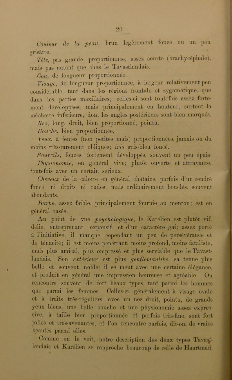 Couleur de la peau, brun légèrement foncé ou un peu grisâtre. Tête, pas grande, proportionnée, assez courte (brachycéphale), mais pas autant que chez le Tavastlandais. Cou, de longueur proportionnée. Visage, de longueur proportionnée, à largeur relativement peu considérable, tant dans les régions frontale et zygomatique, que dans les parties maxillaires; celles-ci sont toutefois assez forte- ment développées, mais principalement en hauteur, surtout la mâchoire inférieure, dont les angles postérieurs sont bien marqués. Nez, long, droit, bien proportionné, pointu. Bouche, bien proportionnée. Yeux, à fentes (non petites mais) proportionnées, jamais ou du moins très-rarement obliques; iris gris-bleu foncé. Sourcils, foncés, fortement développés, souvent un peu épais. Physionomie, en général vive; plutôt ouverte et attrayante, toutefois avec un certain sérieux. Cheveux de la calotte en général châtains, parfois d'un cendré foncé, ni droits ni rudes, mais ordinairement bouclés, souvent abondants. Barbe, assez faible, principalement fournie au menton; est en général rasée. Au point de vue psychologique, le Karélien est plutôt vif, délié, entreprenant, expansif, et d’un caractère gai; assez porté à l’initiative, il manque cependant un peu de persévérance et de ténacité; il est moins pénétrant, moins profond, moins fataliste, mais plus amical, plus empressé et plus serviable que le Tavast- landais. Son extérieur est plus gentlemanlike, sa tenue plus belle et souvent noble; il se meut avec une certaine élégance, et produit en général une impression heureuse et agréable. On rencontre souvent de fort beaux types, tant parmi les hommes que parmi les femmes. Celles-ci, généralement à visage ovale et à traits très-réguliers, avec un nez droit, pointu, de grands yeux bleus, une belle bouche et une physionomie assez expres- sive, à taille bien proportionnée et parfois très-fine, sont fort jolies et très-avenantes, et l’on rencontre parfois, dit-on, de vraies beautés parmi elles. Comme on le voit, notre description des deux types Tavasjt- landais et Karélien se rapproche beaucoup de celle de Haartman.