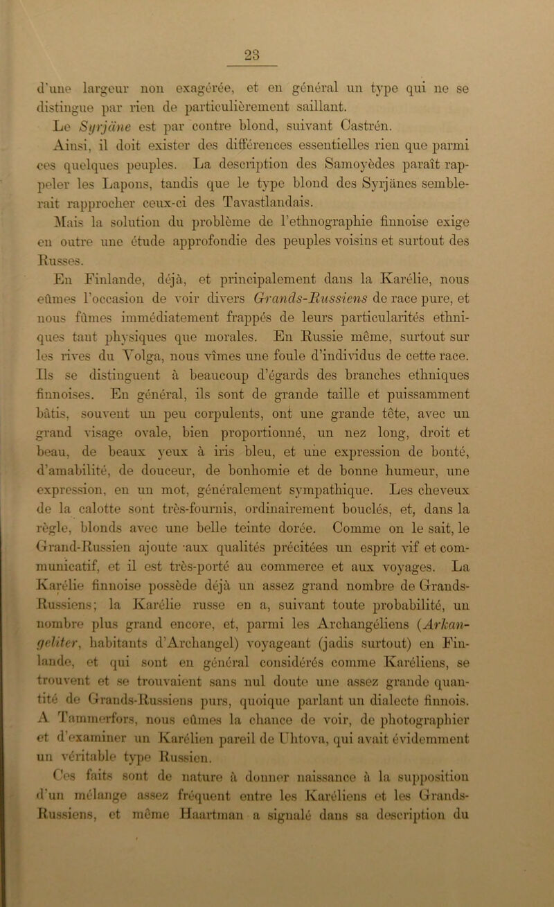 d'une largeur non exagérée, et en général un type qui ne se distingue par rien de particulièrement saillant. Le Syrjane est par contre blond, suivant Castrén. Ainsi, il doit exister des différences essentielles rien que parmi ces quelques peuples. La description des Samoyèdes paraît rap- peler les Lapons, tandis que le type blond des Syrjanes semble- rait rapprocher ceux-ci des Tavastlandais. Mais la solution du problème de l’ethnographie finnoise exige en outre une étude approfondie des peuples voisins et surtout des Russes. En Finlande, déjà, et principalement dans la Karélie, nous eûmes l’occasion de voir divers Grands-Russiens de race pure, et nous fûmes immédiatement frappés de leurs particularités ethni- ques tant physiques que morales. En Russie même, surtout sur les rives du Volga, nous vîmes une foule d’individus de cette race. Ils se distinguent à beaucoup d’égards des branches ethniques finnoises. En général, ils sont de grande taille et puissamment bâtis, souvent un peu corpulents, ont une grande tête, avec un grand visage ovale, bien proportionné, un nez long, droit et beau, de beaux yeux à iris bleu, et une expression de bonté, d’amabilité, de douceur, de bonhomie et de bonne humeur, une expression, en un mot, généralement sympathique. Les cheveux de la calotte sont très-fournis, ordinairement bouclés, et, dans la règle, blonds avec une belle teinte dorée. Comme on le sait, le Grand-Russien ajoute -aux qualités précitées un esprit vif et com- municatif, et il est très-porté au commerce et aux voyages. La Karélie finnoise possède déjà un assez grand nombre de Grands- Russiens ; la Karélie russe en a, suivant toute probabilité, un nombre plus grand encore, et, parmi les Archangéliens (ArJcan- geliter, habitants d’Archange!) voyageant (jadis surtout) en Fin- lande, et qui sont en général considérés comme Karéliens, se trouvent et se trouvaient sans nul doute une assez grande quan- tité de Grands-Russiens purs, quoique parlant un dialecte finnois. A T ammorfors, nous eûmes la chance de voir, de photographier et d’examiner un Karélien pareil de Uhtova, qui avait évidemment un véritable type Iiussien. Ces faits sont de nature à donner naissance à la supposition d’un mélange assez fréquent entre les Karéliens et les Grands- Russiens, et même Haartman a signalé dans sa description du