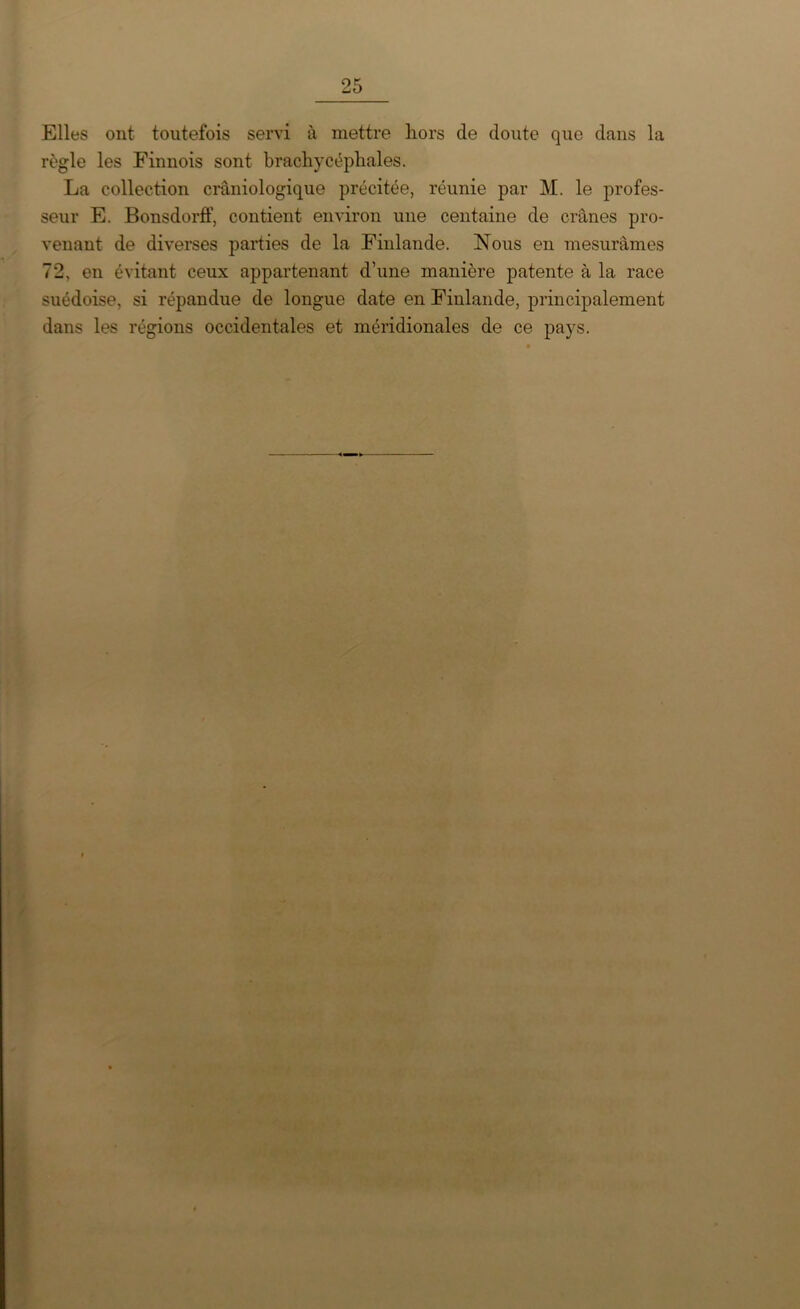 Elles ont toutefois servi à mettre hors cle doute que dans la règle les Finnois sont brachycéphales. La collection crâniologique précitée, réunie par M. le profes- seur E. Bonsdorff, contient environ une centaine de crânes pro- venant de diverses parties de la Finlande. Nous en mesurâmes 72, en évitant ceux appartenant d’une manière patente à la race suédoise, si répandue de longue date en Finlande, principalement dans les régions occidentales et méridionales de ce pays.