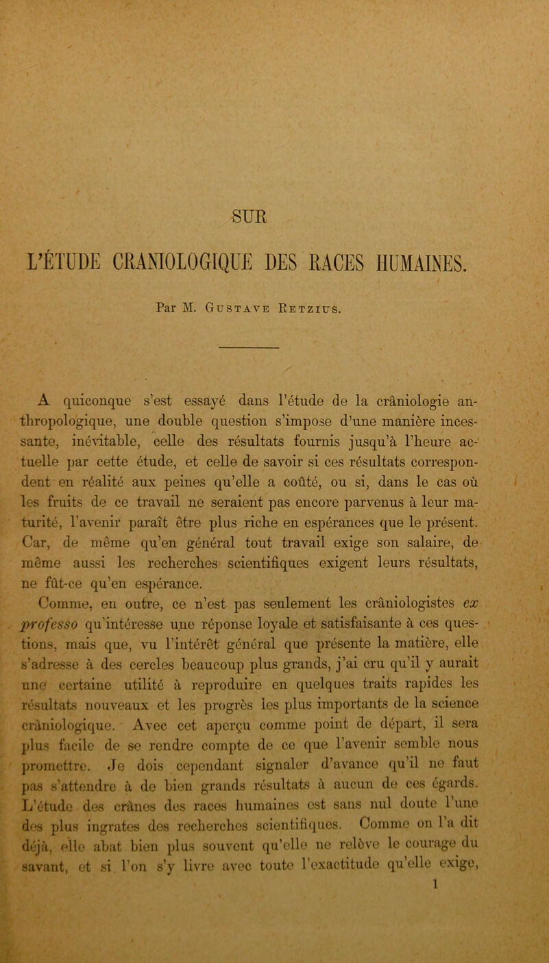 SUR L’ÉTUDE CRANIOLOGIQUE DES RACES HUMAINES. / Par M. Gustave Retzius. A quiconque s’est essayé dans l’étude de la crâniologie an- thropologique, une double question s’impose d’une manière inces- sante, inévitable, celle des résultats fournis jusqu’à l’heure ac- tuelle par cette étude, et celle de savoir si ces résultats correspon- dent en réalité aux peines qu’elle a coûté, ou si, dans le cas où les fruits de ce travail ne seraient pas encore parvenus à leur ma- turité, l’avenir paraît être plus riche en espérances que le présent. Car, de même qu’en général tout travail exige son salaire, de même aussi les recherches scientifiques exigent leurs résultats, ne fût-ce qu’en espérance. Comme, en outre, ce n’est pas seulement les crâniologistes ex professo qu’intéresse une réponse loyale et satisfaisante à ces ques- tions, mais que, vu l’intérêt général que présente la matière, elle s’adresse à des cercles beaucoup plus grands, j’ai cru qu’il y aurait une certaine utilité à reproduire en quelques traits rapides les résultats nouveaux et les progrès les plus importants de la science cràniologique. Avec cet aperçu comme point de départ, il sera plus facile de se rendre compte de ce que l’avenir semble nous promettre. Je dois cependant signaler d’avance qu’il ne faut pas s’attendre à de bien grands résultats à aucun de ces égards. L’étude des crânes des races humaines est sans nul doute 1 une dus plus ingrates des recherches scientifiques. Comme on 1 a dit déjà, elle abat bien plus souvent qu’elle ne relève le courage du savant, et si l’on s’y livre avec toute l’exactitude qu’elle exige,