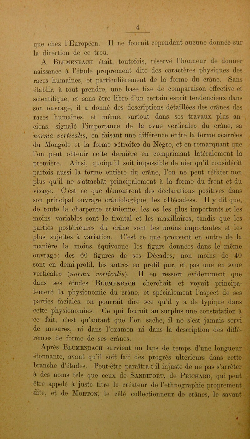 que chez l’Européen. Il ne fournit cependant aucune donnée sur la direction de ce trou. A Blumenbach était, toutefois, réservé l’honneur de donner naissance à l’étude proprement dite des caractères physiques des races humaines, et particulièrement de la forme du crâne. Sans établir, à tout prendre, une hase fixe de comparaison effective et scientifique, et sans être libre d’un certain esprit tendencieux dans son ouvrage, il a donné des descriptions détaillées des crânes des races humaines, et même, surtout dans ses travaux plus an- ciens, signalé l’importance de la »vue verticale» du crâne, sa norma verticalis, en faisant une différence entre la forme »carrée» du Mongole et la forme »étroite» du Nègre, et en remarquant que l’on peut obtenir cette dernière en comprimant latéralement la première. Ainsi, quoiqu’il soit impossible de nier qu’il considérât parfois aussi la forme entière du crâne, l’on ne peut réfuter non plus qu’il ne s’attachât principalement à la forme du front et du visage. C’est ce que démontrent des déclarations positives dans son principal ouvrage crâniologique, les »Décades». Il y dit que, de toute la charpente crânienne, les os les plus importants et les moins variables sont le frontal et les maxillaires, tandis que les parties postérieures du crâne sont les moins importantes et les plus sujettes à variation. C’est ce que prouvent en outre de la manière la moins équivoque les figurs données dans le même ouvrage: des 60 figures de ses Décades, non moins de 40 sont en demi-profil, les autres en profil pur, et pas une en »vue verticale» {norma verticalis). Il en ressort évidemment que dans ses études Blumenbach cherchait et voyait principa- lement la physionomie du crâne, et spécialement l’aspect de ses parties faciales, on pourrait dire »ce qu’il y a de typique dans cette physionomie». Ce qui fournit au surplus une constatation à ce fait, c’est qu’autant que l’on sache, il né s’est jamais servi de mesures, ni dans l’examen ni dans la description des diffé- rences de forme de ses crânes. Après Blumenbach survient un laps de temps d’une longueur étonnante, avant qu’il soit fait dès progrès ultérieurs dans cette branche d’études. Peut-être paraîtra-t-il injuste de ne pas s’arrêter à des noms tels que ceux de Sandifort, de Prichaed, qui peut être appelé à juste titre le créateur de l’ethnographie proprement dite, et de Morton, le zélé collectionneur de crânes, le savant 4