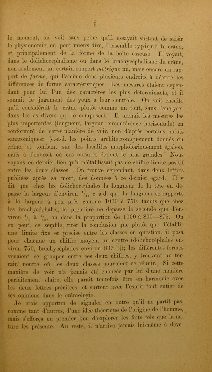 le moment, on voit sans peine qu'il essayait surtout de saisir la physionomie, ou, pour mieux dire, l’ensemble typique du crâne, et principalement de la forme de la boite osseuse. Il voyait, dans le dolichocéphalisme ou dans le brachycéphalisme du crâne, non-seulement un certain rapport métrique nu, mais encore un rap- port de forme, qui l’amène dans plusieurs endroits à décrire les différences de forme caractéristiques. Les mesures étaient cepen- dant pour lui l’un des caractères les plus déterminants, et il soumit le jugement des yeux à leur contrôle. On voit ensuite qu'il considérait le crâne plutôt comme un tout, sans l’analyser dans les os divers qui le composent. Il prenait les mesures les plus importantes (longueur, largeur, circonférence horizontale) en conformité de cette' manière de voir, non d’après certains points ^anatomiques» (c.-à-d. les points archifectoniquement donnés du crâne, et tombant sur des localités morphologiquement égales), mais à l’endroit où ces mesures étaient le plus grandes. Nous voyons en dernier lieu qu'il n’établissait pas de chiffre limite positif entre les deux classes. On trouve cependant, dans deux lettres publiées après sa mort, des données à ce dernier égard. Il y dit que chez les dolichocéphales la longueur de la tête en dé- passe la largeur d'environ l/4> c.-à-d. que la longueur se rapporte à la largeur à peu près comme 1000 à 750, tandis que chez les brachycéphales, la première ne dépasse la seconde que d’en- viron 7r, à 78, ou dans la proportion de 1000 à 800—875. On en peut, ce semble, tirer la conclusion que plutôt que d’établir une limite fixe et précise entre les classes en question, il posa pour chacune un chiffre moyen, un centre (dolichocéphales en- viron 750, brachycéphales environ 837 [?]); les différentes formes venaient se grouper entre ces deux chiffres, y trouvant un ter- rain neutre où les deux classes pouvaient se réunir. Si cette manière de voir n’a jamais été énoncée par lui d une manière parfaitement claire, elle paraît toutefois être en harmonie avec les deux lettres précitées, et surtout avec l’esprit tout entier de ses opinions dans la crâniologie. Je crois opportun de signaler en outre qu il ne partit pas, comme tant d’autres, d’une idée théorique de 1 origine do 1 homme, mais s’efforça en premier lieu d’explorer les faits tels que la na- ture les présente. Au reste, il n’arriva jamais lui-même a déve